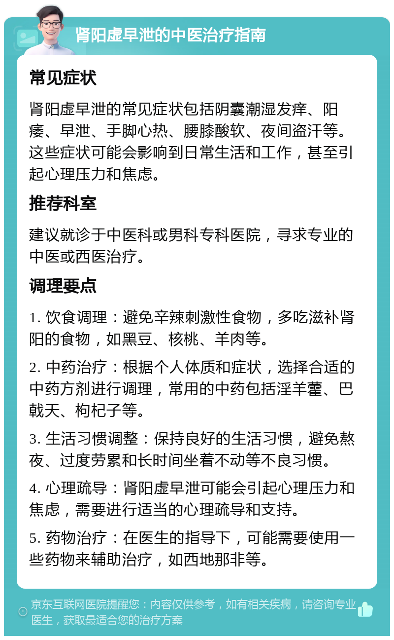 肾阳虚早泄的中医治疗指南 常见症状 肾阳虚早泄的常见症状包括阴囊潮湿发痒、阳痿、早泄、手脚心热、腰膝酸软、夜间盗汗等。这些症状可能会影响到日常生活和工作，甚至引起心理压力和焦虑。 推荐科室 建议就诊于中医科或男科专科医院，寻求专业的中医或西医治疗。 调理要点 1. 饮食调理：避免辛辣刺激性食物，多吃滋补肾阳的食物，如黑豆、核桃、羊肉等。 2. 中药治疗：根据个人体质和症状，选择合适的中药方剂进行调理，常用的中药包括淫羊藿、巴戟天、枸杞子等。 3. 生活习惯调整：保持良好的生活习惯，避免熬夜、过度劳累和长时间坐着不动等不良习惯。 4. 心理疏导：肾阳虚早泄可能会引起心理压力和焦虑，需要进行适当的心理疏导和支持。 5. 药物治疗：在医生的指导下，可能需要使用一些药物来辅助治疗，如西地那非等。