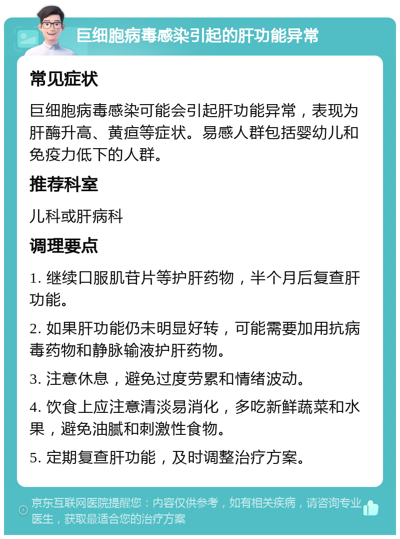 巨细胞病毒感染引起的肝功能异常 常见症状 巨细胞病毒感染可能会引起肝功能异常，表现为肝酶升高、黄疸等症状。易感人群包括婴幼儿和免疫力低下的人群。 推荐科室 儿科或肝病科 调理要点 1. 继续口服肌苷片等护肝药物，半个月后复查肝功能。 2. 如果肝功能仍未明显好转，可能需要加用抗病毒药物和静脉输液护肝药物。 3. 注意休息，避免过度劳累和情绪波动。 4. 饮食上应注意清淡易消化，多吃新鲜蔬菜和水果，避免油腻和刺激性食物。 5. 定期复查肝功能，及时调整治疗方案。