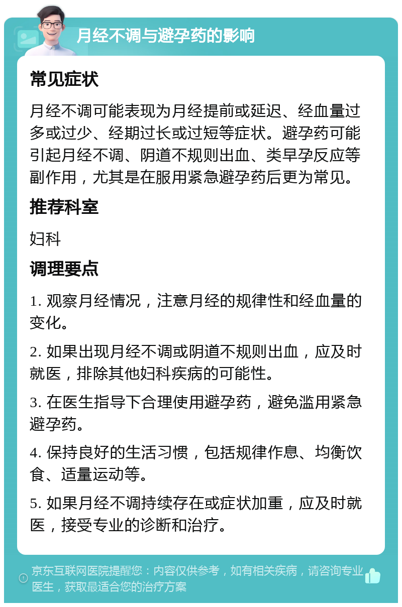 月经不调与避孕药的影响 常见症状 月经不调可能表现为月经提前或延迟、经血量过多或过少、经期过长或过短等症状。避孕药可能引起月经不调、阴道不规则出血、类早孕反应等副作用，尤其是在服用紧急避孕药后更为常见。 推荐科室 妇科 调理要点 1. 观察月经情况，注意月经的规律性和经血量的变化。 2. 如果出现月经不调或阴道不规则出血，应及时就医，排除其他妇科疾病的可能性。 3. 在医生指导下合理使用避孕药，避免滥用紧急避孕药。 4. 保持良好的生活习惯，包括规律作息、均衡饮食、适量运动等。 5. 如果月经不调持续存在或症状加重，应及时就医，接受专业的诊断和治疗。