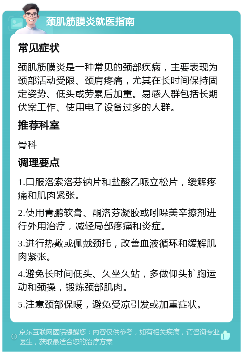 颈肌筋膜炎就医指南 常见症状 颈肌筋膜炎是一种常见的颈部疾病，主要表现为颈部活动受限、颈肩疼痛，尤其在长时间保持固定姿势、低头或劳累后加重。易感人群包括长期伏案工作、使用电子设备过多的人群。 推荐科室 骨科 调理要点 1.口服洛索洛芬钠片和盐酸乙哌立松片，缓解疼痛和肌肉紧张。 2.使用青鹏软膏、酮洛芬凝胶或吲哚美辛擦剂进行外用治疗，减轻局部疼痛和炎症。 3.进行热敷或佩戴颈托，改善血液循环和缓解肌肉紧张。 4.避免长时间低头、久坐久站，多做仰头扩胸运动和颈操，锻炼颈部肌肉。 5.注意颈部保暖，避免受凉引发或加重症状。