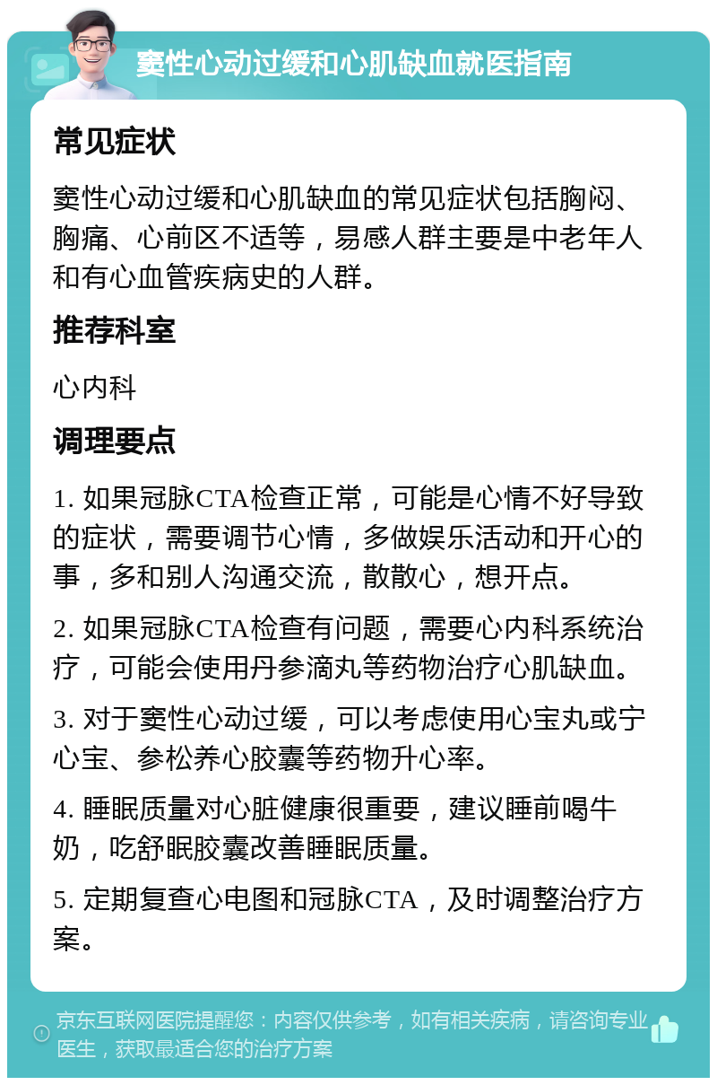 窦性心动过缓和心肌缺血就医指南 常见症状 窦性心动过缓和心肌缺血的常见症状包括胸闷、胸痛、心前区不适等，易感人群主要是中老年人和有心血管疾病史的人群。 推荐科室 心内科 调理要点 1. 如果冠脉CTA检查正常，可能是心情不好导致的症状，需要调节心情，多做娱乐活动和开心的事，多和别人沟通交流，散散心，想开点。 2. 如果冠脉CTA检查有问题，需要心内科系统治疗，可能会使用丹参滴丸等药物治疗心肌缺血。 3. 对于窦性心动过缓，可以考虑使用心宝丸或宁心宝、参松养心胶囊等药物升心率。 4. 睡眠质量对心脏健康很重要，建议睡前喝牛奶，吃舒眠胶囊改善睡眠质量。 5. 定期复查心电图和冠脉CTA，及时调整治疗方案。