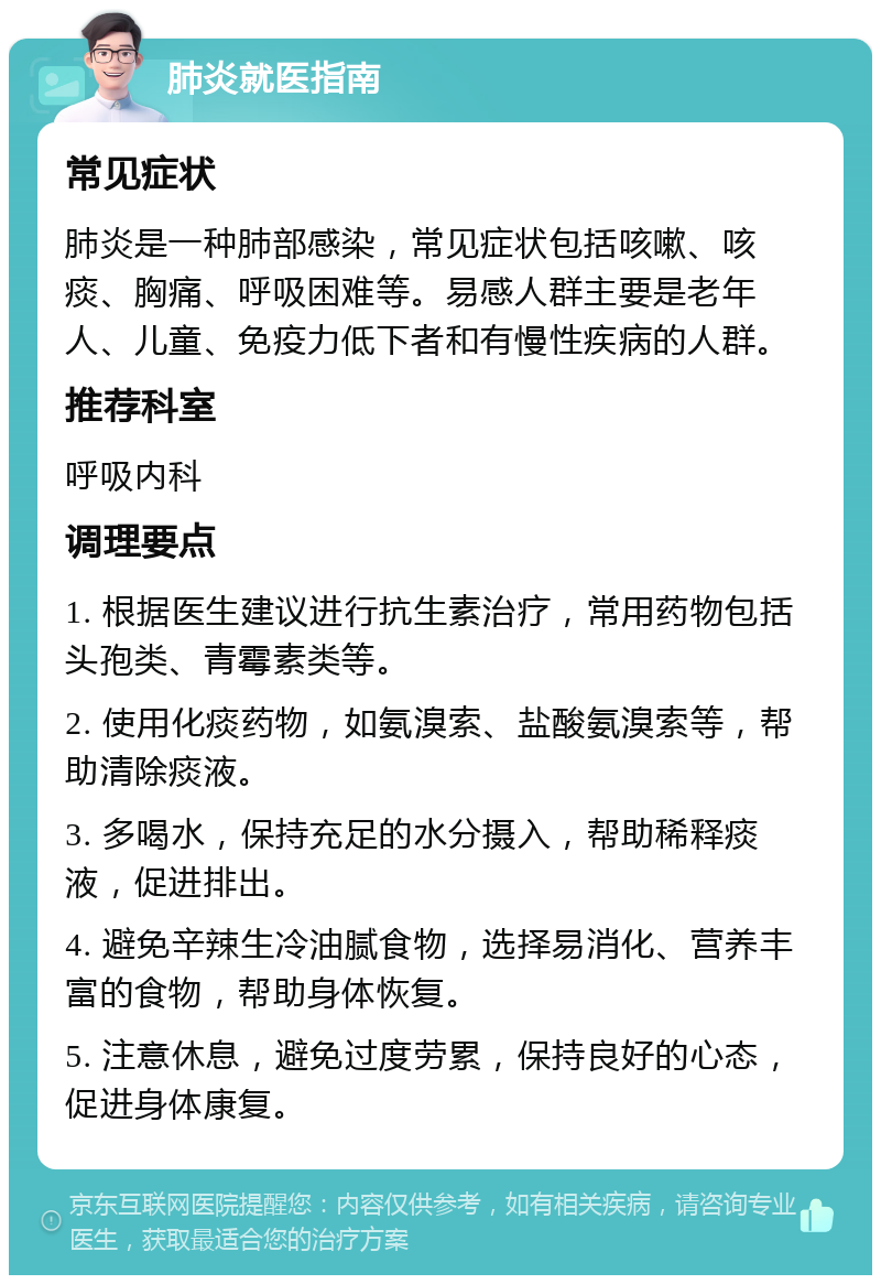 肺炎就医指南 常见症状 肺炎是一种肺部感染，常见症状包括咳嗽、咳痰、胸痛、呼吸困难等。易感人群主要是老年人、儿童、免疫力低下者和有慢性疾病的人群。 推荐科室 呼吸内科 调理要点 1. 根据医生建议进行抗生素治疗，常用药物包括头孢类、青霉素类等。 2. 使用化痰药物，如氨溴索、盐酸氨溴索等，帮助清除痰液。 3. 多喝水，保持充足的水分摄入，帮助稀释痰液，促进排出。 4. 避免辛辣生冷油腻食物，选择易消化、营养丰富的食物，帮助身体恢复。 5. 注意休息，避免过度劳累，保持良好的心态，促进身体康复。