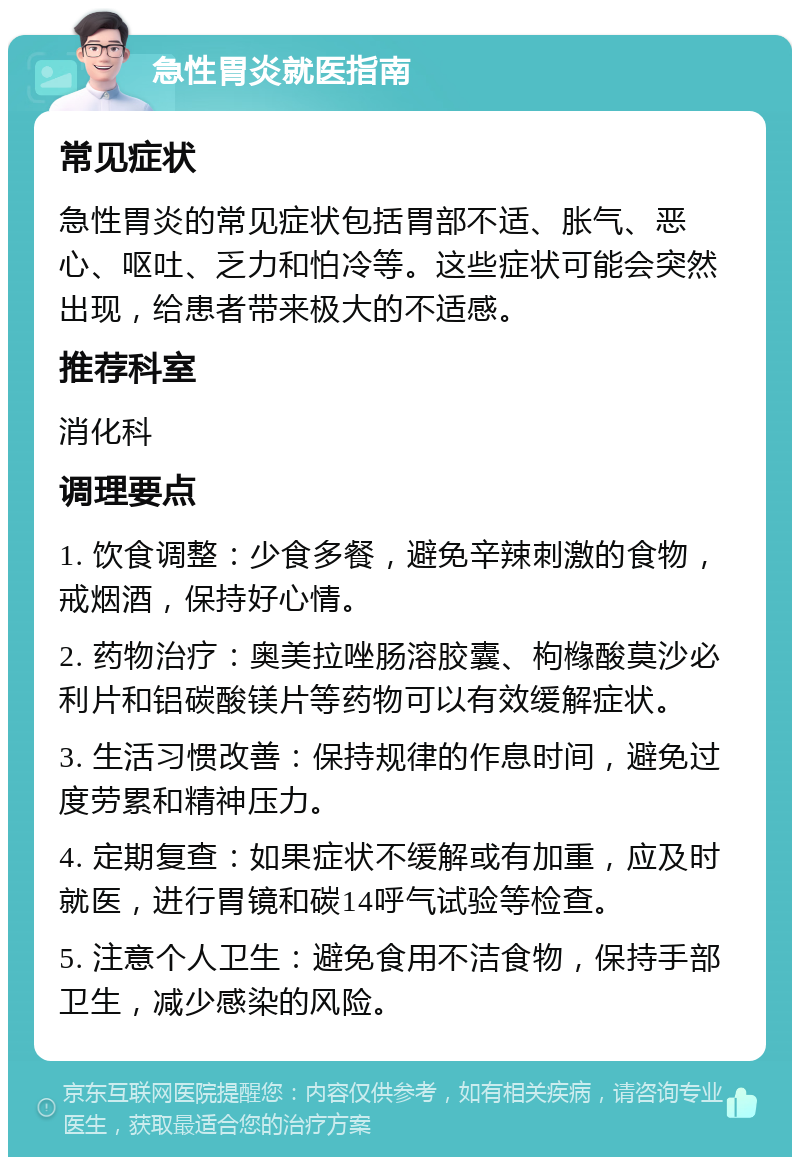 急性胃炎就医指南 常见症状 急性胃炎的常见症状包括胃部不适、胀气、恶心、呕吐、乏力和怕冷等。这些症状可能会突然出现，给患者带来极大的不适感。 推荐科室 消化科 调理要点 1. 饮食调整：少食多餐，避免辛辣刺激的食物，戒烟酒，保持好心情。 2. 药物治疗：奥美拉唑肠溶胶囊、枸橼酸莫沙必利片和铝碳酸镁片等药物可以有效缓解症状。 3. 生活习惯改善：保持规律的作息时间，避免过度劳累和精神压力。 4. 定期复查：如果症状不缓解或有加重，应及时就医，进行胃镜和碳14呼气试验等检查。 5. 注意个人卫生：避免食用不洁食物，保持手部卫生，减少感染的风险。