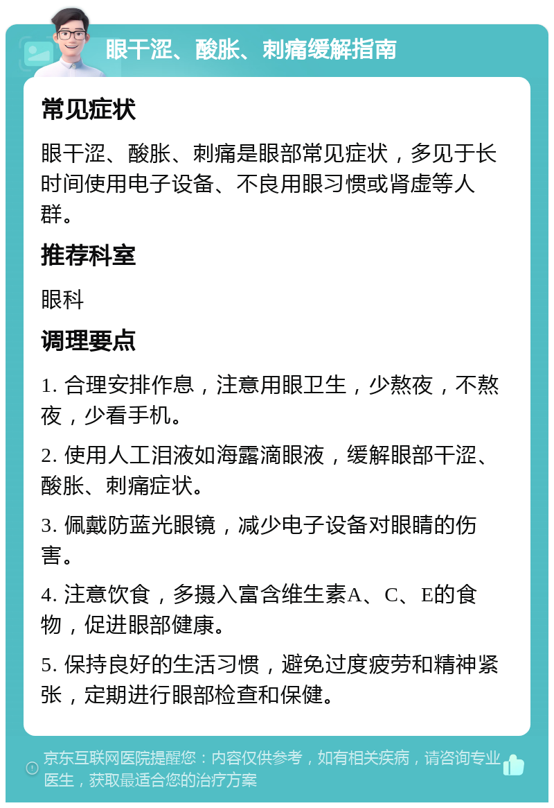 眼干涩、酸胀、刺痛缓解指南 常见症状 眼干涩、酸胀、刺痛是眼部常见症状，多见于长时间使用电子设备、不良用眼习惯或肾虚等人群。 推荐科室 眼科 调理要点 1. 合理安排作息，注意用眼卫生，少熬夜，不熬夜，少看手机。 2. 使用人工泪液如海露滴眼液，缓解眼部干涩、酸胀、刺痛症状。 3. 佩戴防蓝光眼镜，减少电子设备对眼睛的伤害。 4. 注意饮食，多摄入富含维生素A、C、E的食物，促进眼部健康。 5. 保持良好的生活习惯，避免过度疲劳和精神紧张，定期进行眼部检查和保健。