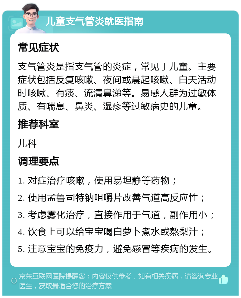 儿童支气管炎就医指南 常见症状 支气管炎是指支气管的炎症，常见于儿童。主要症状包括反复咳嗽、夜间或晨起咳嗽、白天活动时咳嗽、有痰、流清鼻涕等。易感人群为过敏体质、有喘息、鼻炎、湿疹等过敏病史的儿童。 推荐科室 儿科 调理要点 1. 对症治疗咳嗽，使用易坦静等药物； 2. 使用孟鲁司特钠咀嚼片改善气道高反应性； 3. 考虑雾化治疗，直接作用于气道，副作用小； 4. 饮食上可以给宝宝喝白萝卜煮水或熬梨汁； 5. 注意宝宝的免疫力，避免感冒等疾病的发生。