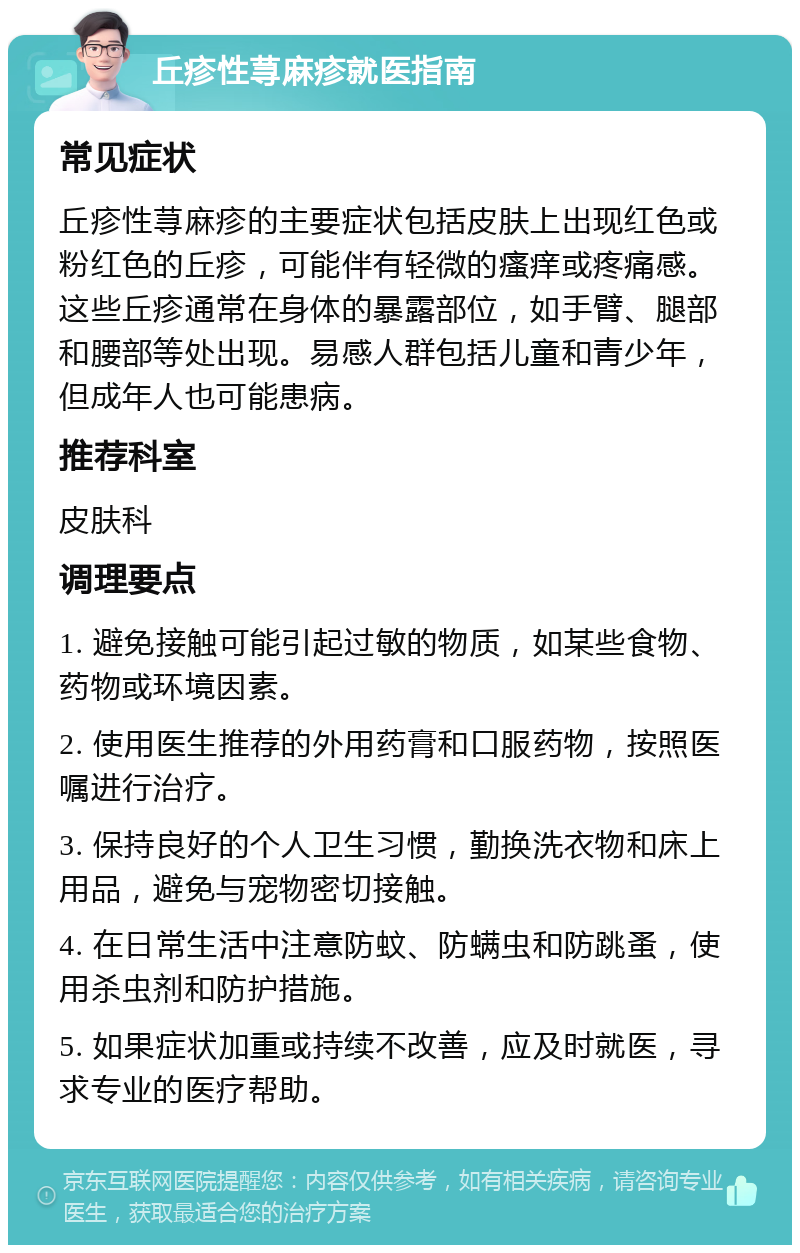 丘疹性荨麻疹就医指南 常见症状 丘疹性荨麻疹的主要症状包括皮肤上出现红色或粉红色的丘疹，可能伴有轻微的瘙痒或疼痛感。这些丘疹通常在身体的暴露部位，如手臂、腿部和腰部等处出现。易感人群包括儿童和青少年，但成年人也可能患病。 推荐科室 皮肤科 调理要点 1. 避免接触可能引起过敏的物质，如某些食物、药物或环境因素。 2. 使用医生推荐的外用药膏和口服药物，按照医嘱进行治疗。 3. 保持良好的个人卫生习惯，勤换洗衣物和床上用品，避免与宠物密切接触。 4. 在日常生活中注意防蚊、防螨虫和防跳蚤，使用杀虫剂和防护措施。 5. 如果症状加重或持续不改善，应及时就医，寻求专业的医疗帮助。