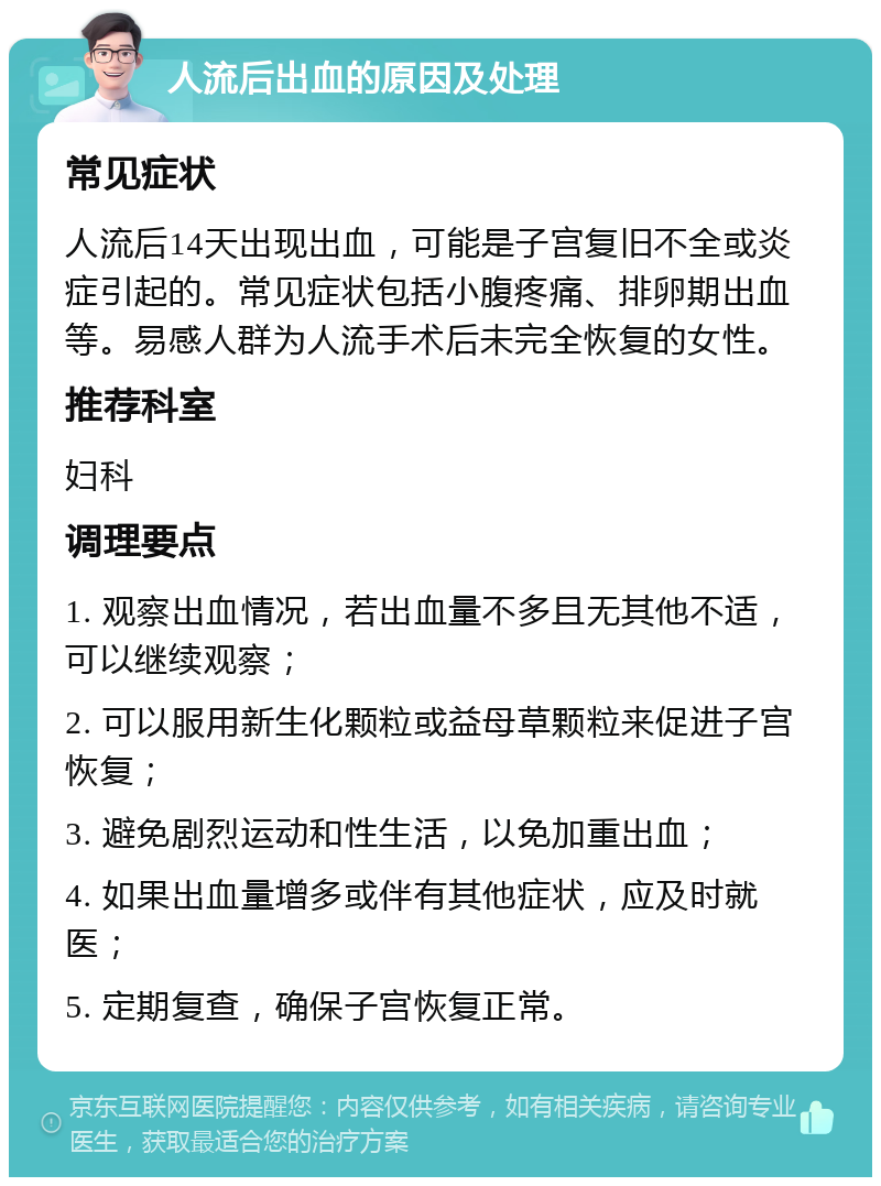 人流后出血的原因及处理 常见症状 人流后14天出现出血，可能是子宫复旧不全或炎症引起的。常见症状包括小腹疼痛、排卵期出血等。易感人群为人流手术后未完全恢复的女性。 推荐科室 妇科 调理要点 1. 观察出血情况，若出血量不多且无其他不适，可以继续观察； 2. 可以服用新生化颗粒或益母草颗粒来促进子宫恢复； 3. 避免剧烈运动和性生活，以免加重出血； 4. 如果出血量增多或伴有其他症状，应及时就医； 5. 定期复查，确保子宫恢复正常。