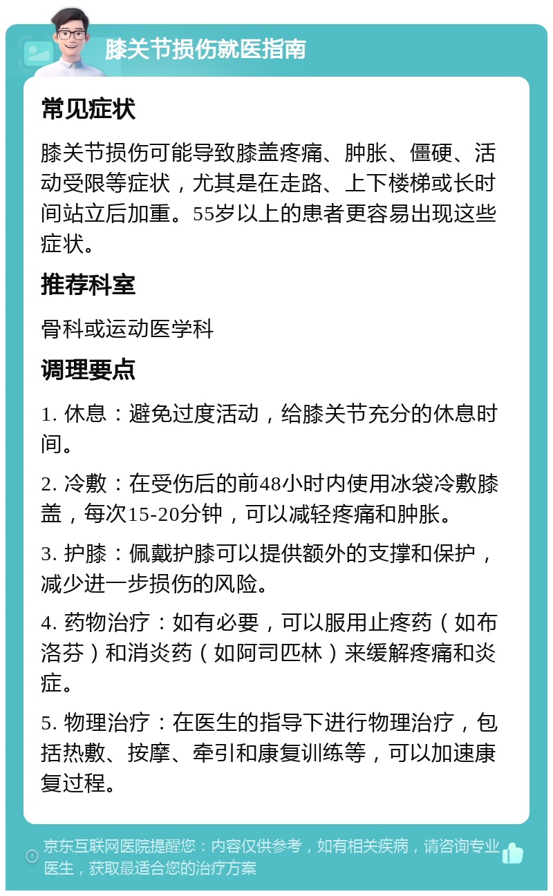 膝关节损伤就医指南 常见症状 膝关节损伤可能导致膝盖疼痛、肿胀、僵硬、活动受限等症状，尤其是在走路、上下楼梯或长时间站立后加重。55岁以上的患者更容易出现这些症状。 推荐科室 骨科或运动医学科 调理要点 1. 休息：避免过度活动，给膝关节充分的休息时间。 2. 冷敷：在受伤后的前48小时内使用冰袋冷敷膝盖，每次15-20分钟，可以减轻疼痛和肿胀。 3. 护膝：佩戴护膝可以提供额外的支撑和保护，减少进一步损伤的风险。 4. 药物治疗：如有必要，可以服用止疼药（如布洛芬）和消炎药（如阿司匹林）来缓解疼痛和炎症。 5. 物理治疗：在医生的指导下进行物理治疗，包括热敷、按摩、牵引和康复训练等，可以加速康复过程。