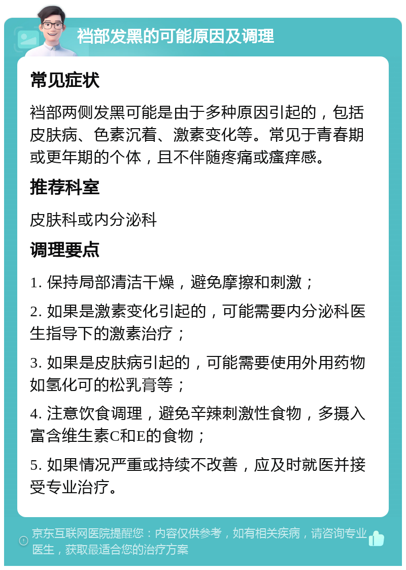 裆部发黑的可能原因及调理 常见症状 裆部两侧发黑可能是由于多种原因引起的，包括皮肤病、色素沉着、激素变化等。常见于青春期或更年期的个体，且不伴随疼痛或瘙痒感。 推荐科室 皮肤科或内分泌科 调理要点 1. 保持局部清洁干燥，避免摩擦和刺激； 2. 如果是激素变化引起的，可能需要内分泌科医生指导下的激素治疗； 3. 如果是皮肤病引起的，可能需要使用外用药物如氢化可的松乳膏等； 4. 注意饮食调理，避免辛辣刺激性食物，多摄入富含维生素C和E的食物； 5. 如果情况严重或持续不改善，应及时就医并接受专业治疗。