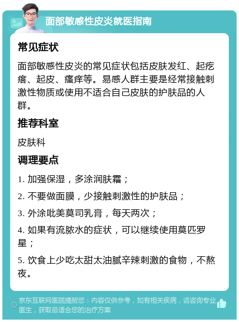 面部敏感性皮炎就医指南 常见症状 面部敏感性皮炎的常见症状包括皮肤发红、起疙瘩、起皮、瘙痒等。易感人群主要是经常接触刺激性物质或使用不适合自己皮肤的护肤品的人群。 推荐科室 皮肤科 调理要点 1. 加强保湿，多涂润肤霜； 2. 不要做面膜，少接触刺激性的护肤品； 3. 外涂吡美莫司乳膏，每天两次； 4. 如果有流脓水的症状，可以继续使用莫匹罗星； 5. 饮食上少吃太甜太油腻辛辣刺激的食物，不熬夜。