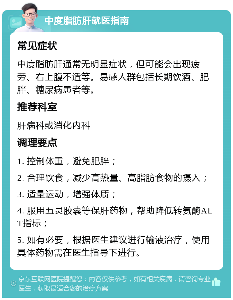 中度脂肪肝就医指南 常见症状 中度脂肪肝通常无明显症状，但可能会出现疲劳、右上腹不适等。易感人群包括长期饮酒、肥胖、糖尿病患者等。 推荐科室 肝病科或消化内科 调理要点 1. 控制体重，避免肥胖； 2. 合理饮食，减少高热量、高脂肪食物的摄入； 3. 适量运动，增强体质； 4. 服用五灵胶囊等保肝药物，帮助降低转氨酶ALT指标； 5. 如有必要，根据医生建议进行输液治疗，使用具体药物需在医生指导下进行。