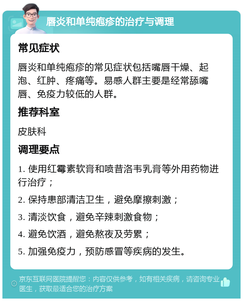 唇炎和单纯疱疹的治疗与调理 常见症状 唇炎和单纯疱疹的常见症状包括嘴唇干燥、起泡、红肿、疼痛等。易感人群主要是经常舔嘴唇、免疫力较低的人群。 推荐科室 皮肤科 调理要点 1. 使用红霉素软膏和喷昔洛韦乳膏等外用药物进行治疗； 2. 保持患部清洁卫生，避免摩擦刺激； 3. 清淡饮食，避免辛辣刺激食物； 4. 避免饮酒，避免熬夜及劳累； 5. 加强免疫力，预防感冒等疾病的发生。