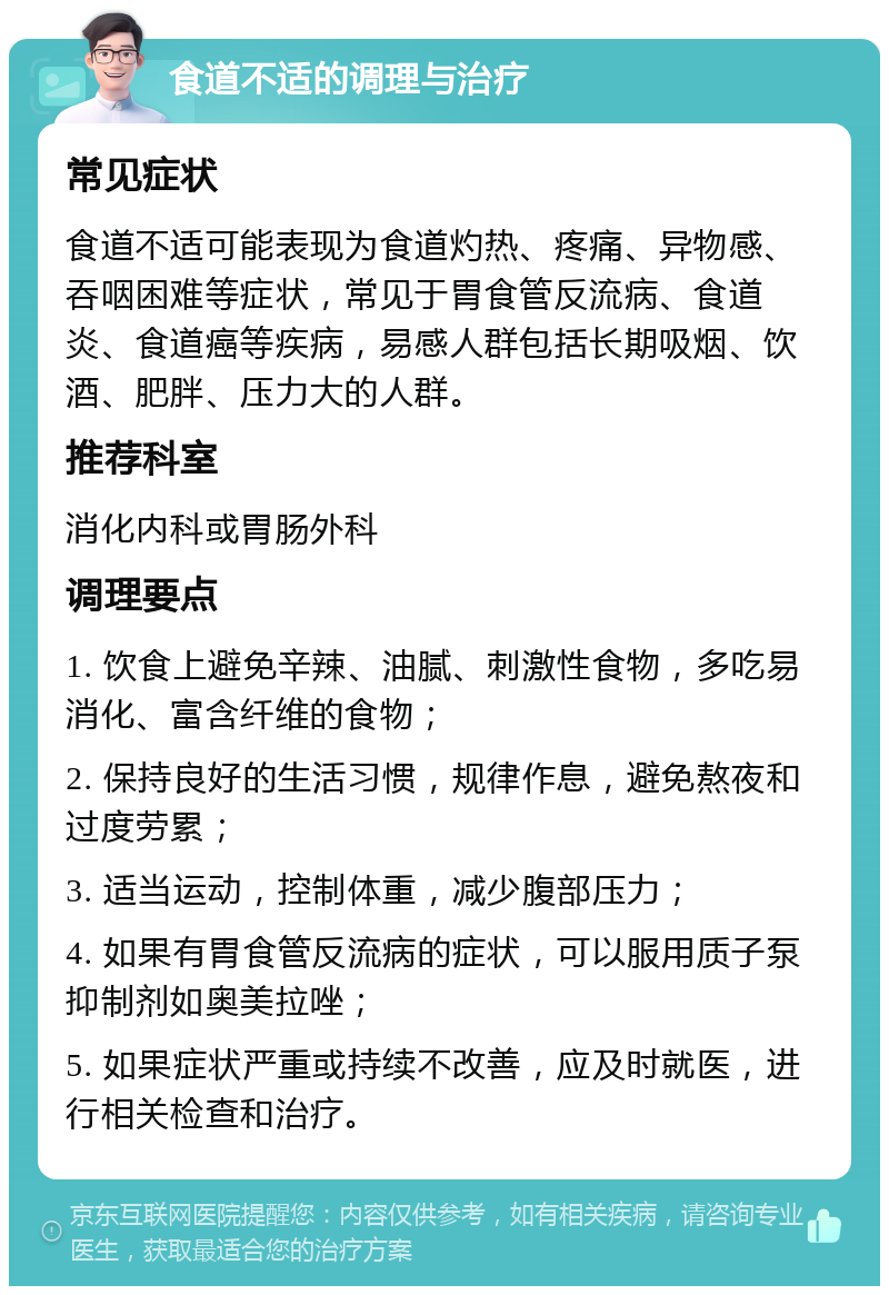 食道不适的调理与治疗 常见症状 食道不适可能表现为食道灼热、疼痛、异物感、吞咽困难等症状，常见于胃食管反流病、食道炎、食道癌等疾病，易感人群包括长期吸烟、饮酒、肥胖、压力大的人群。 推荐科室 消化内科或胃肠外科 调理要点 1. 饮食上避免辛辣、油腻、刺激性食物，多吃易消化、富含纤维的食物； 2. 保持良好的生活习惯，规律作息，避免熬夜和过度劳累； 3. 适当运动，控制体重，减少腹部压力； 4. 如果有胃食管反流病的症状，可以服用质子泵抑制剂如奥美拉唑； 5. 如果症状严重或持续不改善，应及时就医，进行相关检查和治疗。