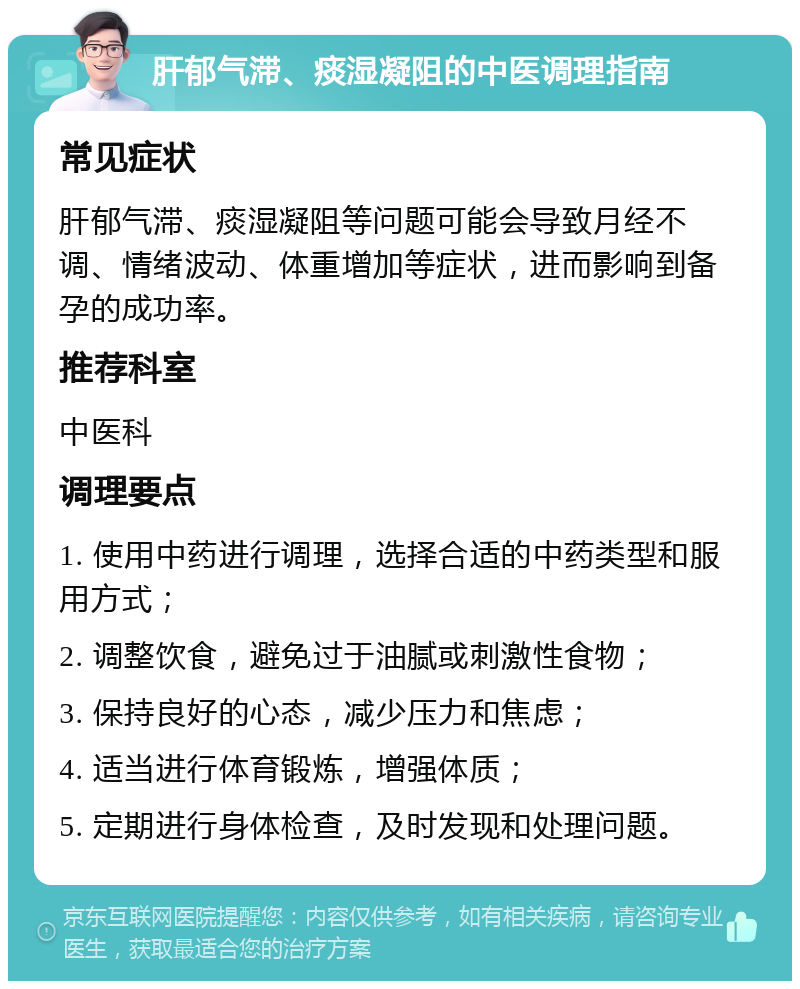 肝郁气滞、痰湿凝阻的中医调理指南 常见症状 肝郁气滞、痰湿凝阻等问题可能会导致月经不调、情绪波动、体重增加等症状，进而影响到备孕的成功率。 推荐科室 中医科 调理要点 1. 使用中药进行调理，选择合适的中药类型和服用方式； 2. 调整饮食，避免过于油腻或刺激性食物； 3. 保持良好的心态，减少压力和焦虑； 4. 适当进行体育锻炼，增强体质； 5. 定期进行身体检查，及时发现和处理问题。