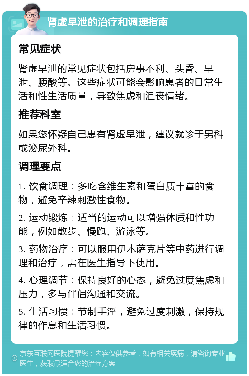 肾虚早泄的治疗和调理指南 常见症状 肾虚早泄的常见症状包括房事不利、头昏、早泄、腰酸等。这些症状可能会影响患者的日常生活和性生活质量，导致焦虑和沮丧情绪。 推荐科室 如果您怀疑自己患有肾虚早泄，建议就诊于男科或泌尿外科。 调理要点 1. 饮食调理：多吃含维生素和蛋白质丰富的食物，避免辛辣刺激性食物。 2. 运动锻炼：适当的运动可以增强体质和性功能，例如散步、慢跑、游泳等。 3. 药物治疗：可以服用伊木萨克片等中药进行调理和治疗，需在医生指导下使用。 4. 心理调节：保持良好的心态，避免过度焦虑和压力，多与伴侣沟通和交流。 5. 生活习惯：节制手淫，避免过度刺激，保持规律的作息和生活习惯。