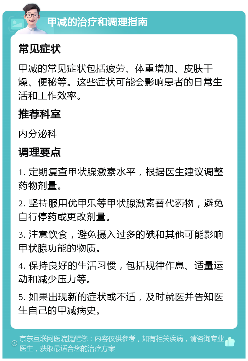 甲减的治疗和调理指南 常见症状 甲减的常见症状包括疲劳、体重增加、皮肤干燥、便秘等。这些症状可能会影响患者的日常生活和工作效率。 推荐科室 内分泌科 调理要点 1. 定期复查甲状腺激素水平，根据医生建议调整药物剂量。 2. 坚持服用优甲乐等甲状腺激素替代药物，避免自行停药或更改剂量。 3. 注意饮食，避免摄入过多的碘和其他可能影响甲状腺功能的物质。 4. 保持良好的生活习惯，包括规律作息、适量运动和减少压力等。 5. 如果出现新的症状或不适，及时就医并告知医生自己的甲减病史。