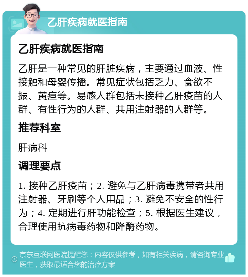 乙肝疾病就医指南 乙肝疾病就医指南 乙肝是一种常见的肝脏疾病，主要通过血液、性接触和母婴传播。常见症状包括乏力、食欲不振、黄疸等。易感人群包括未接种乙肝疫苗的人群、有性行为的人群、共用注射器的人群等。 推荐科室 肝病科 调理要点 1. 接种乙肝疫苗；2. 避免与乙肝病毒携带者共用注射器、牙刷等个人用品；3. 避免不安全的性行为；4. 定期进行肝功能检查；5. 根据医生建议，合理使用抗病毒药物和降酶药物。