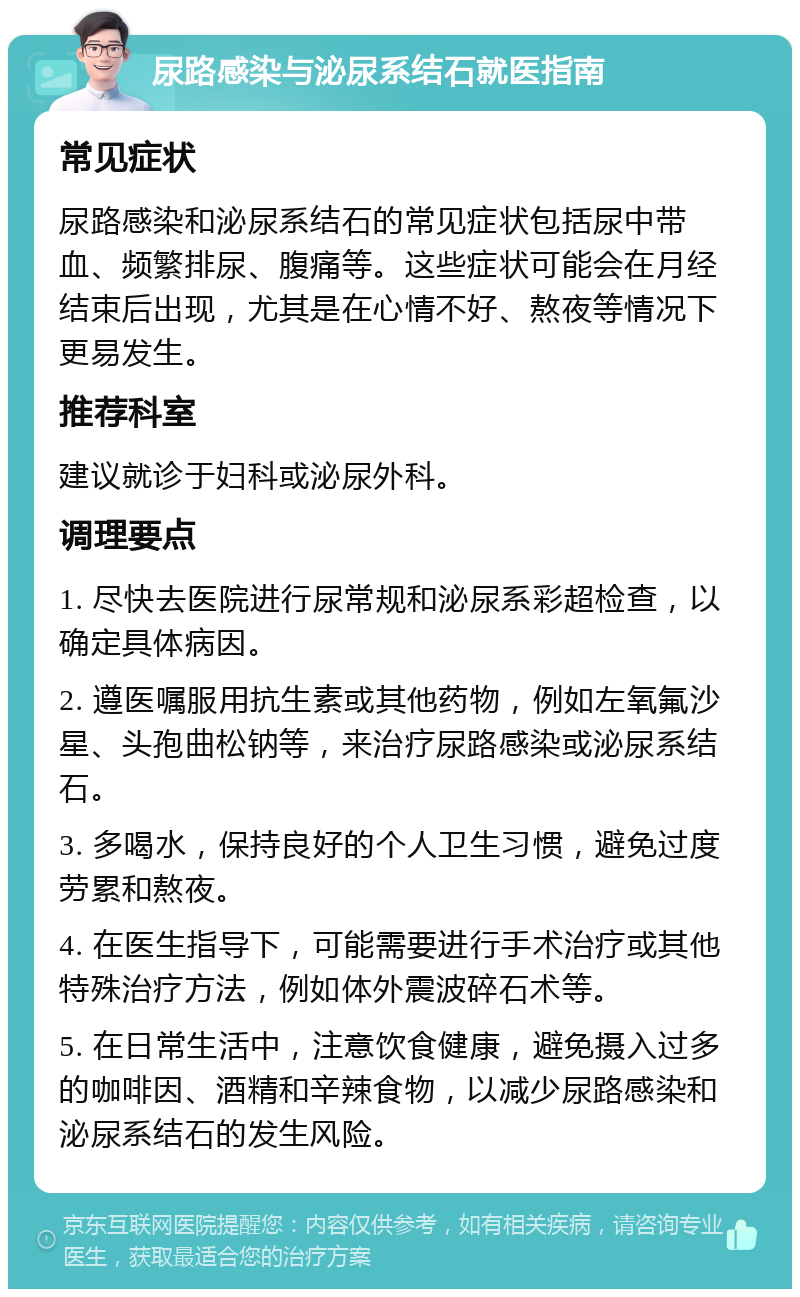 尿路感染与泌尿系结石就医指南 常见症状 尿路感染和泌尿系结石的常见症状包括尿中带血、频繁排尿、腹痛等。这些症状可能会在月经结束后出现，尤其是在心情不好、熬夜等情况下更易发生。 推荐科室 建议就诊于妇科或泌尿外科。 调理要点 1. 尽快去医院进行尿常规和泌尿系彩超检查，以确定具体病因。 2. 遵医嘱服用抗生素或其他药物，例如左氧氟沙星、头孢曲松钠等，来治疗尿路感染或泌尿系结石。 3. 多喝水，保持良好的个人卫生习惯，避免过度劳累和熬夜。 4. 在医生指导下，可能需要进行手术治疗或其他特殊治疗方法，例如体外震波碎石术等。 5. 在日常生活中，注意饮食健康，避免摄入过多的咖啡因、酒精和辛辣食物，以减少尿路感染和泌尿系结石的发生风险。