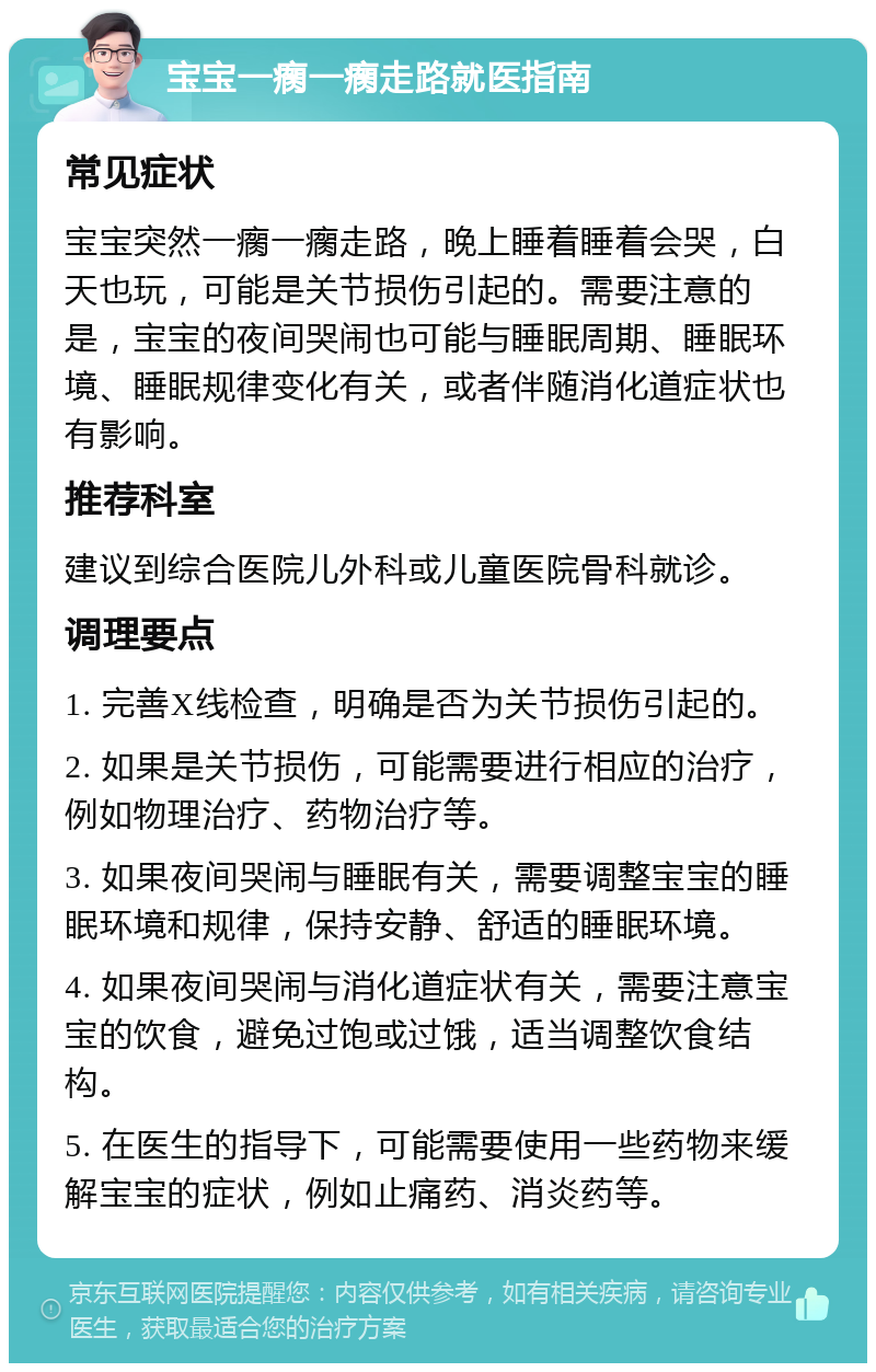 宝宝一瘸一瘸走路就医指南 常见症状 宝宝突然一瘸一瘸走路，晚上睡着睡着会哭，白天也玩，可能是关节损伤引起的。需要注意的是，宝宝的夜间哭闹也可能与睡眠周期、睡眠环境、睡眠规律变化有关，或者伴随消化道症状也有影响。 推荐科室 建议到综合医院儿外科或儿童医院骨科就诊。 调理要点 1. 完善X线检查，明确是否为关节损伤引起的。 2. 如果是关节损伤，可能需要进行相应的治疗，例如物理治疗、药物治疗等。 3. 如果夜间哭闹与睡眠有关，需要调整宝宝的睡眠环境和规律，保持安静、舒适的睡眠环境。 4. 如果夜间哭闹与消化道症状有关，需要注意宝宝的饮食，避免过饱或过饿，适当调整饮食结构。 5. 在医生的指导下，可能需要使用一些药物来缓解宝宝的症状，例如止痛药、消炎药等。