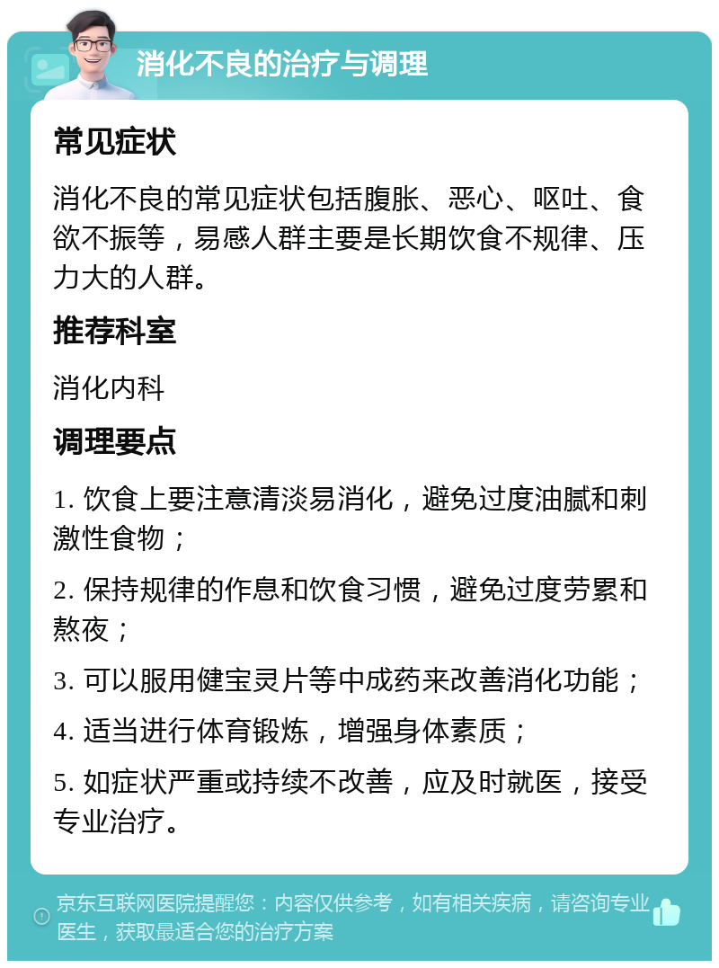 消化不良的治疗与调理 常见症状 消化不良的常见症状包括腹胀、恶心、呕吐、食欲不振等，易感人群主要是长期饮食不规律、压力大的人群。 推荐科室 消化内科 调理要点 1. 饮食上要注意清淡易消化，避免过度油腻和刺激性食物； 2. 保持规律的作息和饮食习惯，避免过度劳累和熬夜； 3. 可以服用健宝灵片等中成药来改善消化功能； 4. 适当进行体育锻炼，增强身体素质； 5. 如症状严重或持续不改善，应及时就医，接受专业治疗。