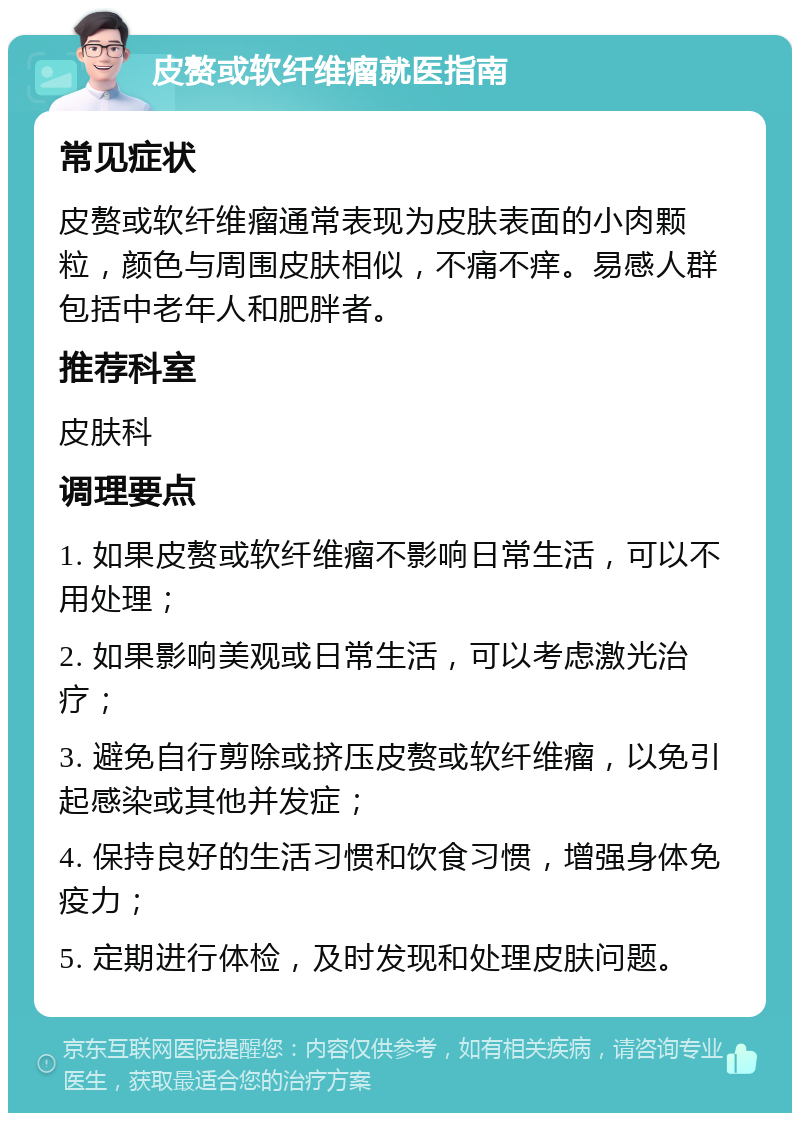 皮赘或软纤维瘤就医指南 常见症状 皮赘或软纤维瘤通常表现为皮肤表面的小肉颗粒，颜色与周围皮肤相似，不痛不痒。易感人群包括中老年人和肥胖者。 推荐科室 皮肤科 调理要点 1. 如果皮赘或软纤维瘤不影响日常生活，可以不用处理； 2. 如果影响美观或日常生活，可以考虑激光治疗； 3. 避免自行剪除或挤压皮赘或软纤维瘤，以免引起感染或其他并发症； 4. 保持良好的生活习惯和饮食习惯，增强身体免疫力； 5. 定期进行体检，及时发现和处理皮肤问题。