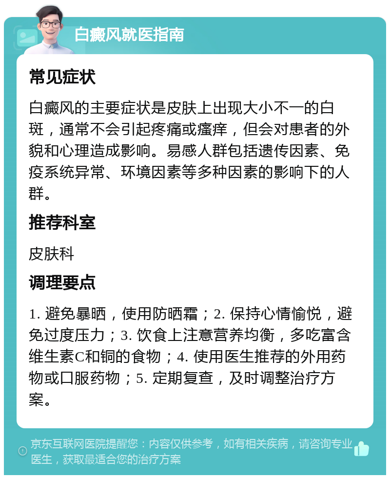 白癜风就医指南 常见症状 白癜风的主要症状是皮肤上出现大小不一的白斑，通常不会引起疼痛或瘙痒，但会对患者的外貌和心理造成影响。易感人群包括遗传因素、免疫系统异常、环境因素等多种因素的影响下的人群。 推荐科室 皮肤科 调理要点 1. 避免暴晒，使用防晒霜；2. 保持心情愉悦，避免过度压力；3. 饮食上注意营养均衡，多吃富含维生素C和铜的食物；4. 使用医生推荐的外用药物或口服药物；5. 定期复查，及时调整治疗方案。