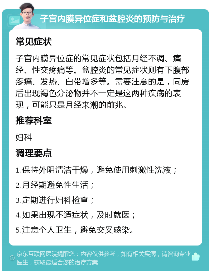 子宫内膜异位症和盆腔炎的预防与治疗 常见症状 子宫内膜异位症的常见症状包括月经不调、痛经、性交疼痛等。盆腔炎的常见症状则有下腹部疼痛、发热、白带增多等。需要注意的是，同房后出现褐色分泌物并不一定是这两种疾病的表现，可能只是月经来潮的前兆。 推荐科室 妇科 调理要点 1.保持外阴清洁干燥，避免使用刺激性洗液； 2.月经期避免性生活； 3.定期进行妇科检查； 4.如果出现不适症状，及时就医； 5.注意个人卫生，避免交叉感染。