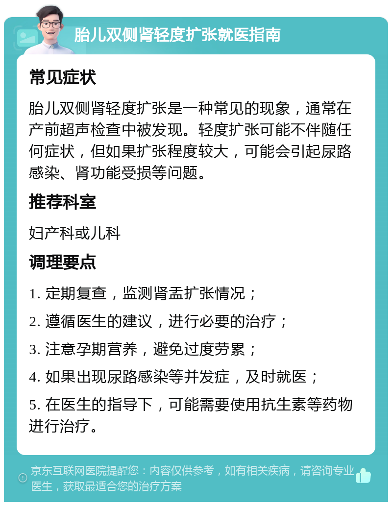 胎儿双侧肾轻度扩张就医指南 常见症状 胎儿双侧肾轻度扩张是一种常见的现象，通常在产前超声检查中被发现。轻度扩张可能不伴随任何症状，但如果扩张程度较大，可能会引起尿路感染、肾功能受损等问题。 推荐科室 妇产科或儿科 调理要点 1. 定期复查，监测肾盂扩张情况； 2. 遵循医生的建议，进行必要的治疗； 3. 注意孕期营养，避免过度劳累； 4. 如果出现尿路感染等并发症，及时就医； 5. 在医生的指导下，可能需要使用抗生素等药物进行治疗。