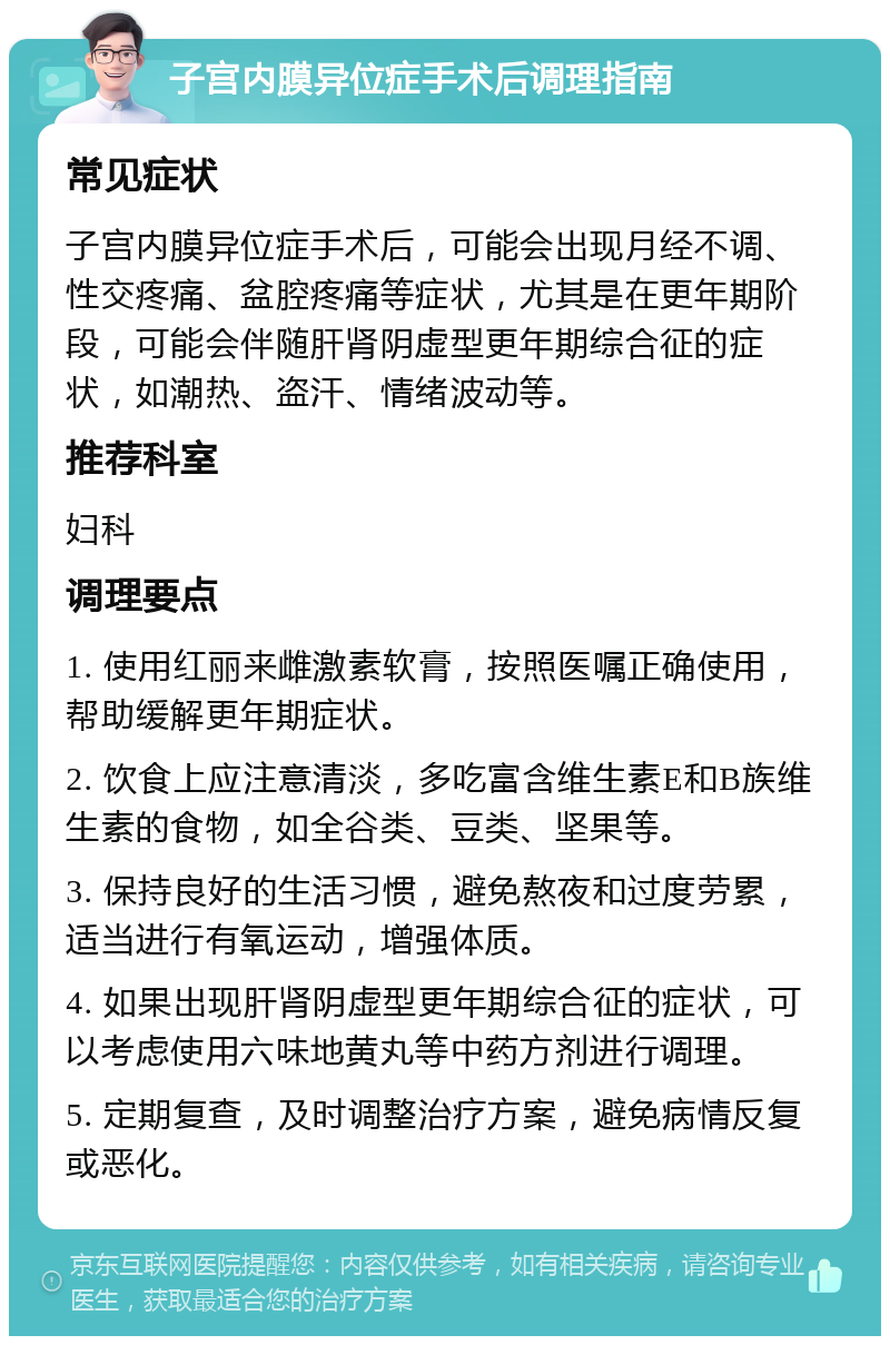 子宫内膜异位症手术后调理指南 常见症状 子宫内膜异位症手术后，可能会出现月经不调、性交疼痛、盆腔疼痛等症状，尤其是在更年期阶段，可能会伴随肝肾阴虚型更年期综合征的症状，如潮热、盗汗、情绪波动等。 推荐科室 妇科 调理要点 1. 使用红丽来雌激素软膏，按照医嘱正确使用，帮助缓解更年期症状。 2. 饮食上应注意清淡，多吃富含维生素E和B族维生素的食物，如全谷类、豆类、坚果等。 3. 保持良好的生活习惯，避免熬夜和过度劳累，适当进行有氧运动，增强体质。 4. 如果出现肝肾阴虚型更年期综合征的症状，可以考虑使用六味地黄丸等中药方剂进行调理。 5. 定期复查，及时调整治疗方案，避免病情反复或恶化。