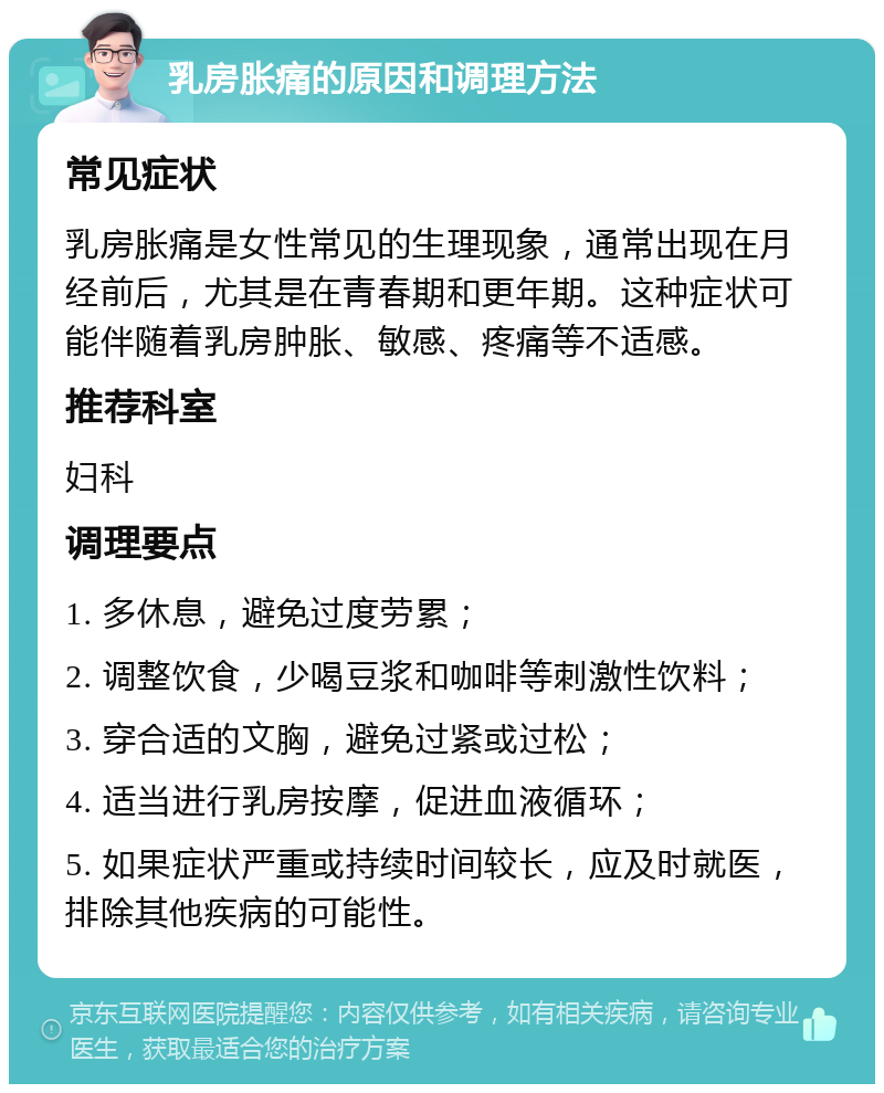 乳房胀痛的原因和调理方法 常见症状 乳房胀痛是女性常见的生理现象，通常出现在月经前后，尤其是在青春期和更年期。这种症状可能伴随着乳房肿胀、敏感、疼痛等不适感。 推荐科室 妇科 调理要点 1. 多休息，避免过度劳累； 2. 调整饮食，少喝豆浆和咖啡等刺激性饮料； 3. 穿合适的文胸，避免过紧或过松； 4. 适当进行乳房按摩，促进血液循环； 5. 如果症状严重或持续时间较长，应及时就医，排除其他疾病的可能性。