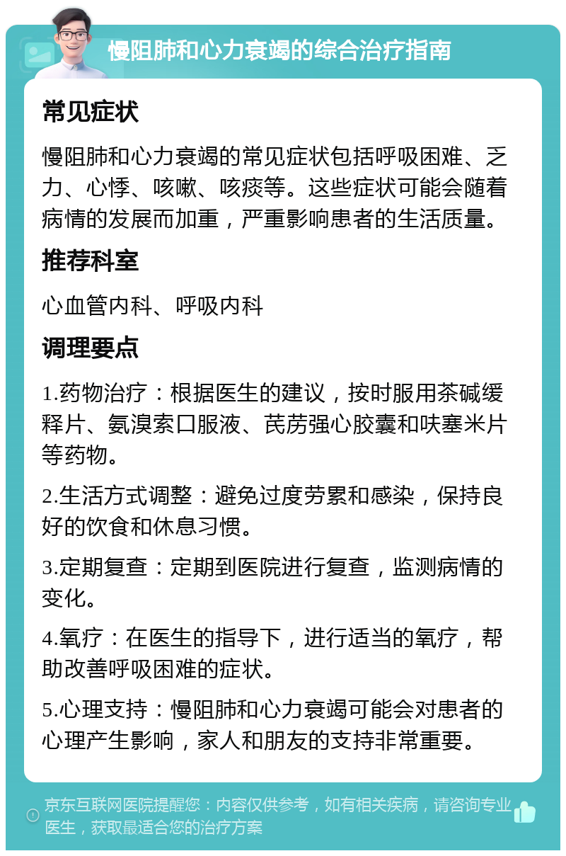 慢阻肺和心力衰竭的综合治疗指南 常见症状 慢阻肺和心力衰竭的常见症状包括呼吸困难、乏力、心悸、咳嗽、咳痰等。这些症状可能会随着病情的发展而加重，严重影响患者的生活质量。 推荐科室 心血管内科、呼吸内科 调理要点 1.药物治疗：根据医生的建议，按时服用茶碱缓释片、氨溴索口服液、芪苈强心胶囊和呋塞米片等药物。 2.生活方式调整：避免过度劳累和感染，保持良好的饮食和休息习惯。 3.定期复查：定期到医院进行复查，监测病情的变化。 4.氧疗：在医生的指导下，进行适当的氧疗，帮助改善呼吸困难的症状。 5.心理支持：慢阻肺和心力衰竭可能会对患者的心理产生影响，家人和朋友的支持非常重要。