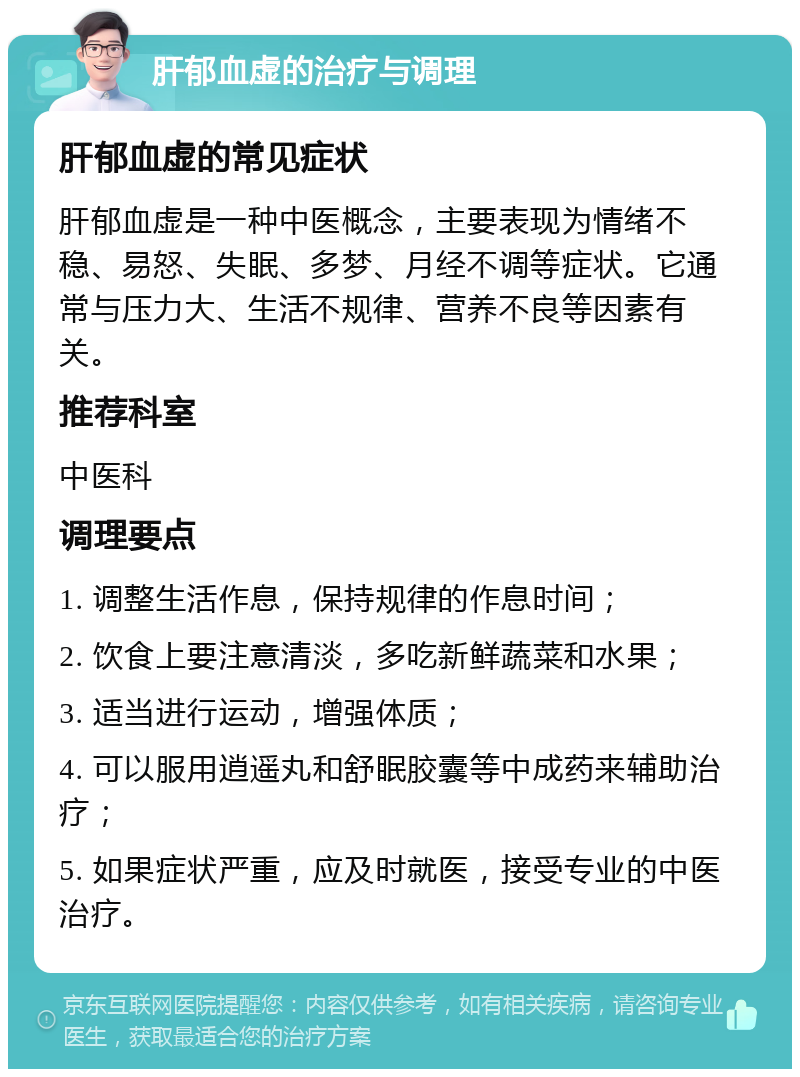 肝郁血虚的治疗与调理 肝郁血虚的常见症状 肝郁血虚是一种中医概念，主要表现为情绪不稳、易怒、失眠、多梦、月经不调等症状。它通常与压力大、生活不规律、营养不良等因素有关。 推荐科室 中医科 调理要点 1. 调整生活作息，保持规律的作息时间； 2. 饮食上要注意清淡，多吃新鲜蔬菜和水果； 3. 适当进行运动，增强体质； 4. 可以服用逍遥丸和舒眠胶囊等中成药来辅助治疗； 5. 如果症状严重，应及时就医，接受专业的中医治疗。