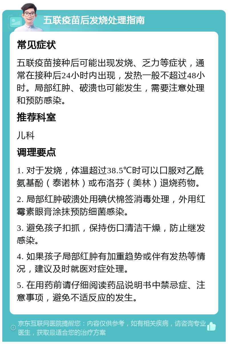 五联疫苗后发烧处理指南 常见症状 五联疫苗接种后可能出现发烧、乏力等症状，通常在接种后24小时内出现，发热一般不超过48小时。局部红肿、破溃也可能发生，需要注意处理和预防感染。 推荐科室 儿科 调理要点 1. 对于发烧，体温超过38.5℃时可以口服对乙酰氨基酚（泰诺林）或布洛芬（美林）退烧药物。 2. 局部红肿破溃处用碘伏棉签消毒处理，外用红霉素眼膏涂抹预防细菌感染。 3. 避免孩子扣抓，保持伤口清洁干燥，防止继发感染。 4. 如果孩子局部红肿有加重趋势或伴有发热等情况，建议及时就医对症处理。 5. 在用药前请仔细阅读药品说明书中禁忌症、注意事项，避免不适反应的发生。