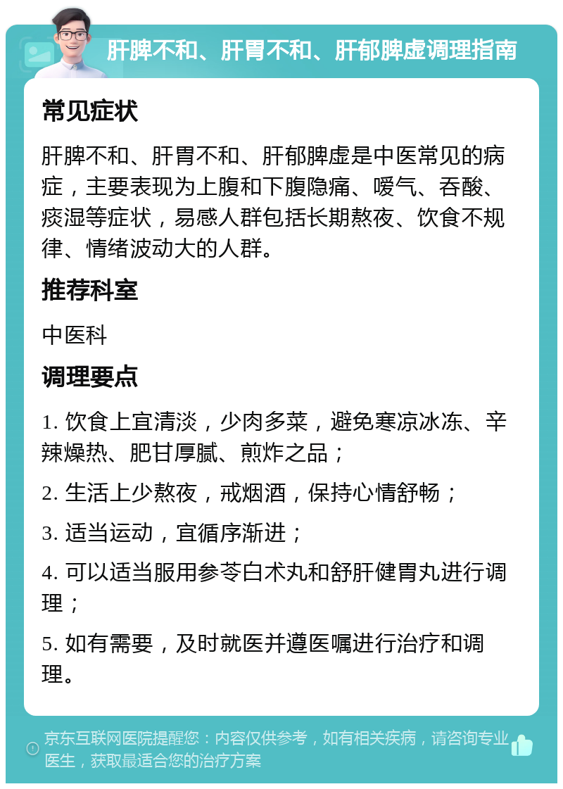 肝脾不和、肝胃不和、肝郁脾虚调理指南 常见症状 肝脾不和、肝胃不和、肝郁脾虚是中医常见的病症，主要表现为上腹和下腹隐痛、嗳气、吞酸、痰湿等症状，易感人群包括长期熬夜、饮食不规律、情绪波动大的人群。 推荐科室 中医科 调理要点 1. 饮食上宜清淡，少肉多菜，避免寒凉冰冻、辛辣燥热、肥甘厚腻、煎炸之品； 2. 生活上少熬夜，戒烟酒，保持心情舒畅； 3. 适当运动，宜循序渐进； 4. 可以适当服用参苓白术丸和舒肝健胃丸进行调理； 5. 如有需要，及时就医并遵医嘱进行治疗和调理。