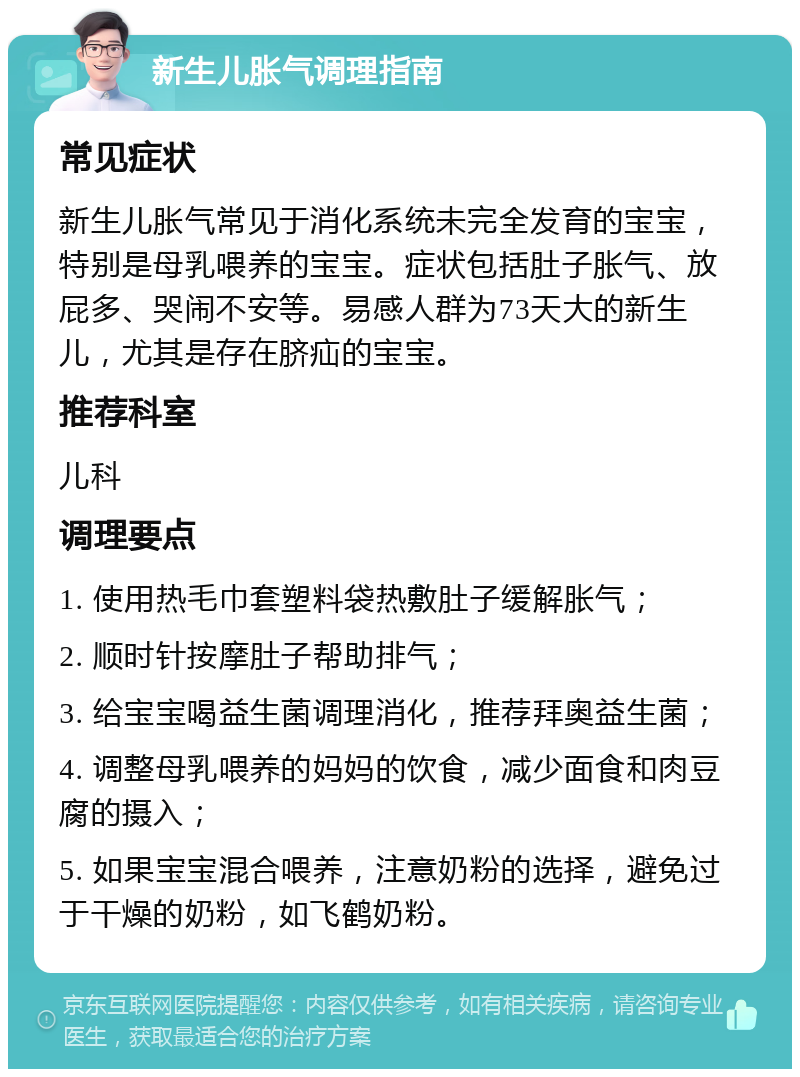 新生儿胀气调理指南 常见症状 新生儿胀气常见于消化系统未完全发育的宝宝，特别是母乳喂养的宝宝。症状包括肚子胀气、放屁多、哭闹不安等。易感人群为73天大的新生儿，尤其是存在脐疝的宝宝。 推荐科室 儿科 调理要点 1. 使用热毛巾套塑料袋热敷肚子缓解胀气； 2. 顺时针按摩肚子帮助排气； 3. 给宝宝喝益生菌调理消化，推荐拜奥益生菌； 4. 调整母乳喂养的妈妈的饮食，减少面食和肉豆腐的摄入； 5. 如果宝宝混合喂养，注意奶粉的选择，避免过于干燥的奶粉，如飞鹤奶粉。