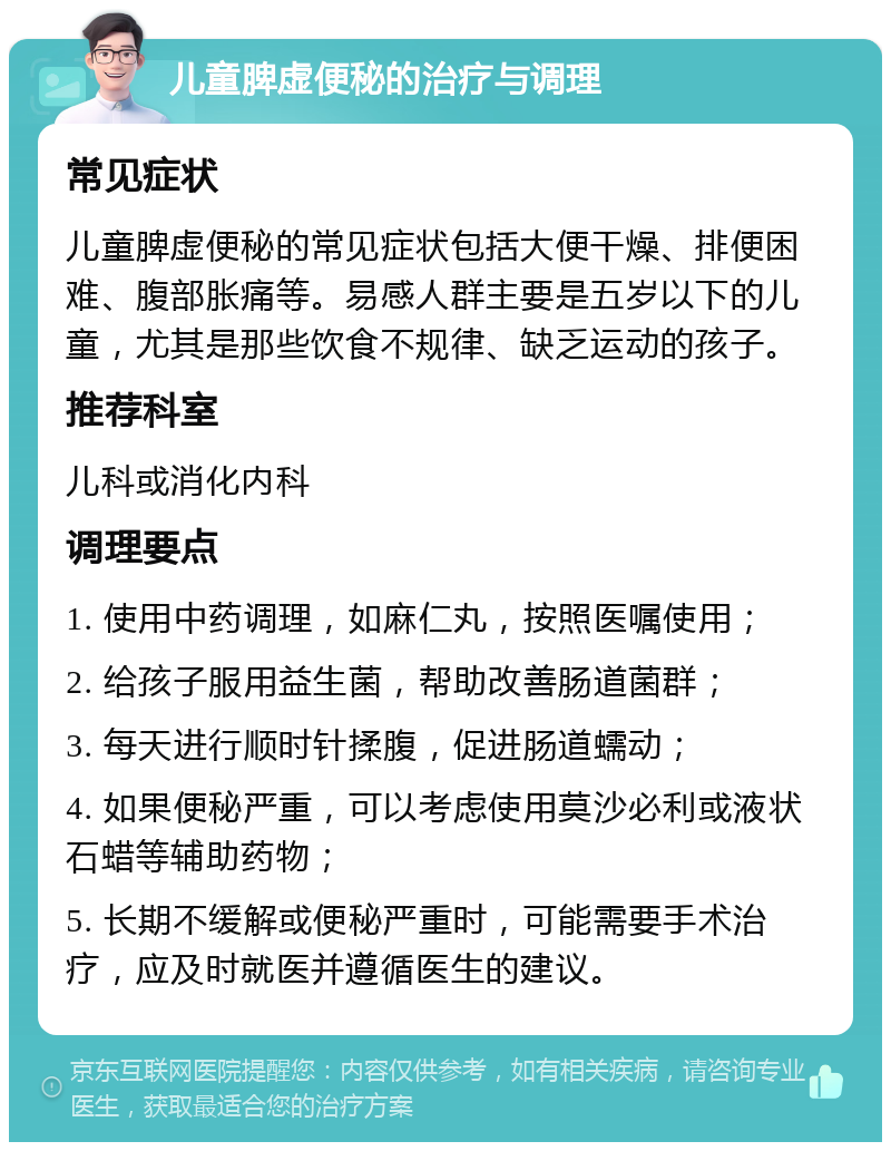 儿童脾虚便秘的治疗与调理 常见症状 儿童脾虚便秘的常见症状包括大便干燥、排便困难、腹部胀痛等。易感人群主要是五岁以下的儿童，尤其是那些饮食不规律、缺乏运动的孩子。 推荐科室 儿科或消化内科 调理要点 1. 使用中药调理，如麻仁丸，按照医嘱使用； 2. 给孩子服用益生菌，帮助改善肠道菌群； 3. 每天进行顺时针揉腹，促进肠道蠕动； 4. 如果便秘严重，可以考虑使用莫沙必利或液状石蜡等辅助药物； 5. 长期不缓解或便秘严重时，可能需要手术治疗，应及时就医并遵循医生的建议。