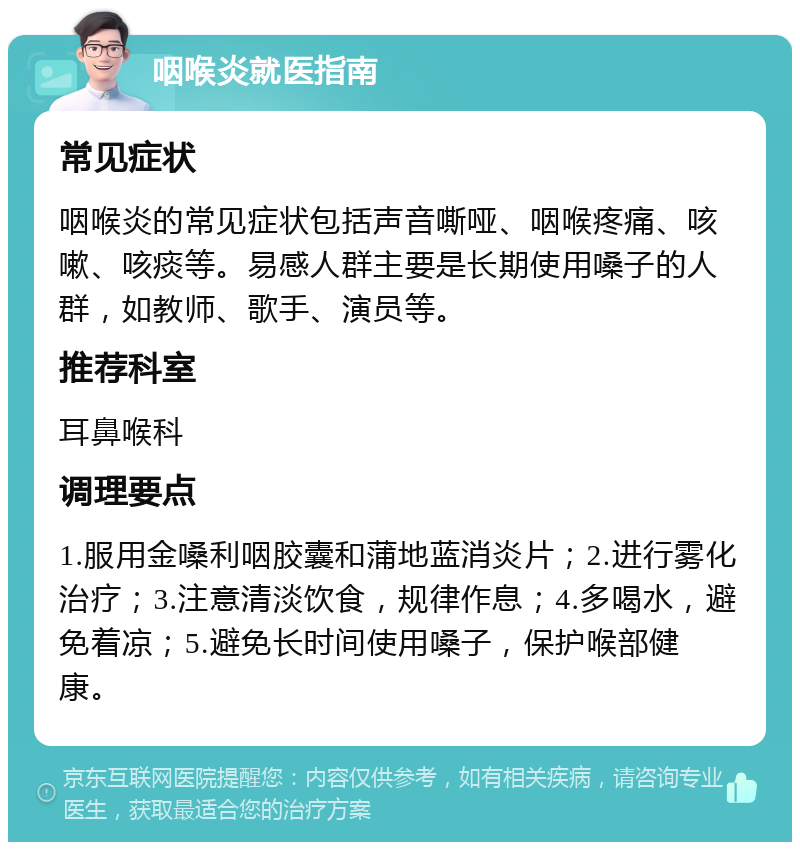 咽喉炎就医指南 常见症状 咽喉炎的常见症状包括声音嘶哑、咽喉疼痛、咳嗽、咳痰等。易感人群主要是长期使用嗓子的人群，如教师、歌手、演员等。 推荐科室 耳鼻喉科 调理要点 1.服用金嗓利咽胶囊和蒲地蓝消炎片；2.进行雾化治疗；3.注意清淡饮食，规律作息；4.多喝水，避免着凉；5.避免长时间使用嗓子，保护喉部健康。