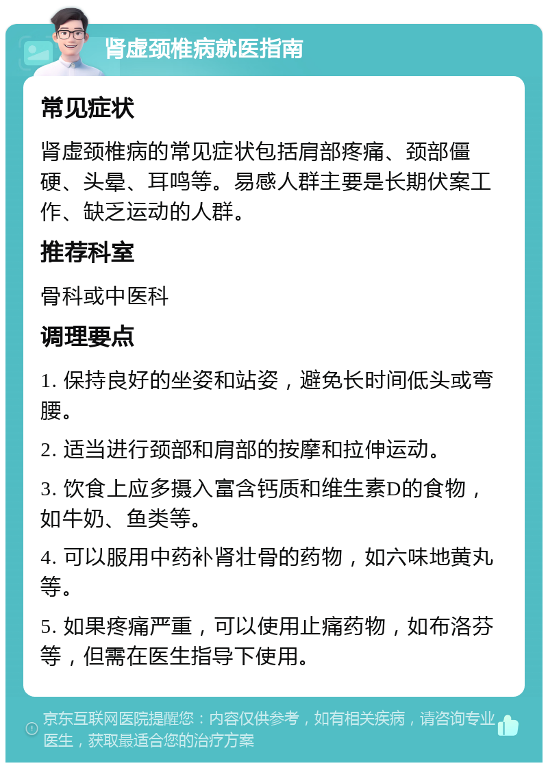 肾虚颈椎病就医指南 常见症状 肾虚颈椎病的常见症状包括肩部疼痛、颈部僵硬、头晕、耳鸣等。易感人群主要是长期伏案工作、缺乏运动的人群。 推荐科室 骨科或中医科 调理要点 1. 保持良好的坐姿和站姿，避免长时间低头或弯腰。 2. 适当进行颈部和肩部的按摩和拉伸运动。 3. 饮食上应多摄入富含钙质和维生素D的食物，如牛奶、鱼类等。 4. 可以服用中药补肾壮骨的药物，如六味地黄丸等。 5. 如果疼痛严重，可以使用止痛药物，如布洛芬等，但需在医生指导下使用。