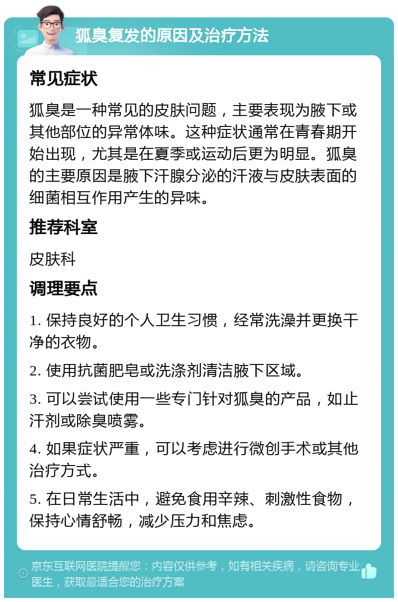 狐臭复发的原因及治疗方法 常见症状 狐臭是一种常见的皮肤问题，主要表现为腋下或其他部位的异常体味。这种症状通常在青春期开始出现，尤其是在夏季或运动后更为明显。狐臭的主要原因是腋下汗腺分泌的汗液与皮肤表面的细菌相互作用产生的异味。 推荐科室 皮肤科 调理要点 1. 保持良好的个人卫生习惯，经常洗澡并更换干净的衣物。 2. 使用抗菌肥皂或洗涤剂清洁腋下区域。 3. 可以尝试使用一些专门针对狐臭的产品，如止汗剂或除臭喷雾。 4. 如果症状严重，可以考虑进行微创手术或其他治疗方式。 5. 在日常生活中，避免食用辛辣、刺激性食物，保持心情舒畅，减少压力和焦虑。