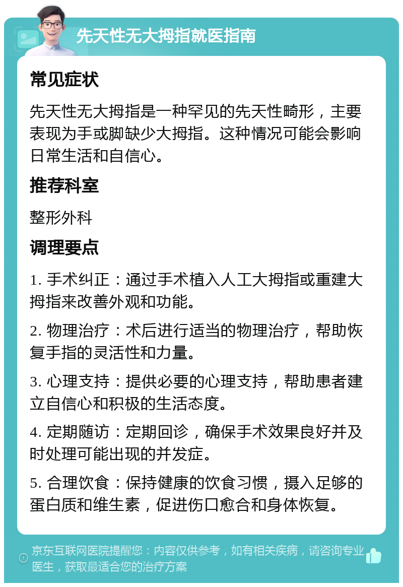 先天性无大拇指就医指南 常见症状 先天性无大拇指是一种罕见的先天性畸形，主要表现为手或脚缺少大拇指。这种情况可能会影响日常生活和自信心。 推荐科室 整形外科 调理要点 1. 手术纠正：通过手术植入人工大拇指或重建大拇指来改善外观和功能。 2. 物理治疗：术后进行适当的物理治疗，帮助恢复手指的灵活性和力量。 3. 心理支持：提供必要的心理支持，帮助患者建立自信心和积极的生活态度。 4. 定期随访：定期回诊，确保手术效果良好并及时处理可能出现的并发症。 5. 合理饮食：保持健康的饮食习惯，摄入足够的蛋白质和维生素，促进伤口愈合和身体恢复。