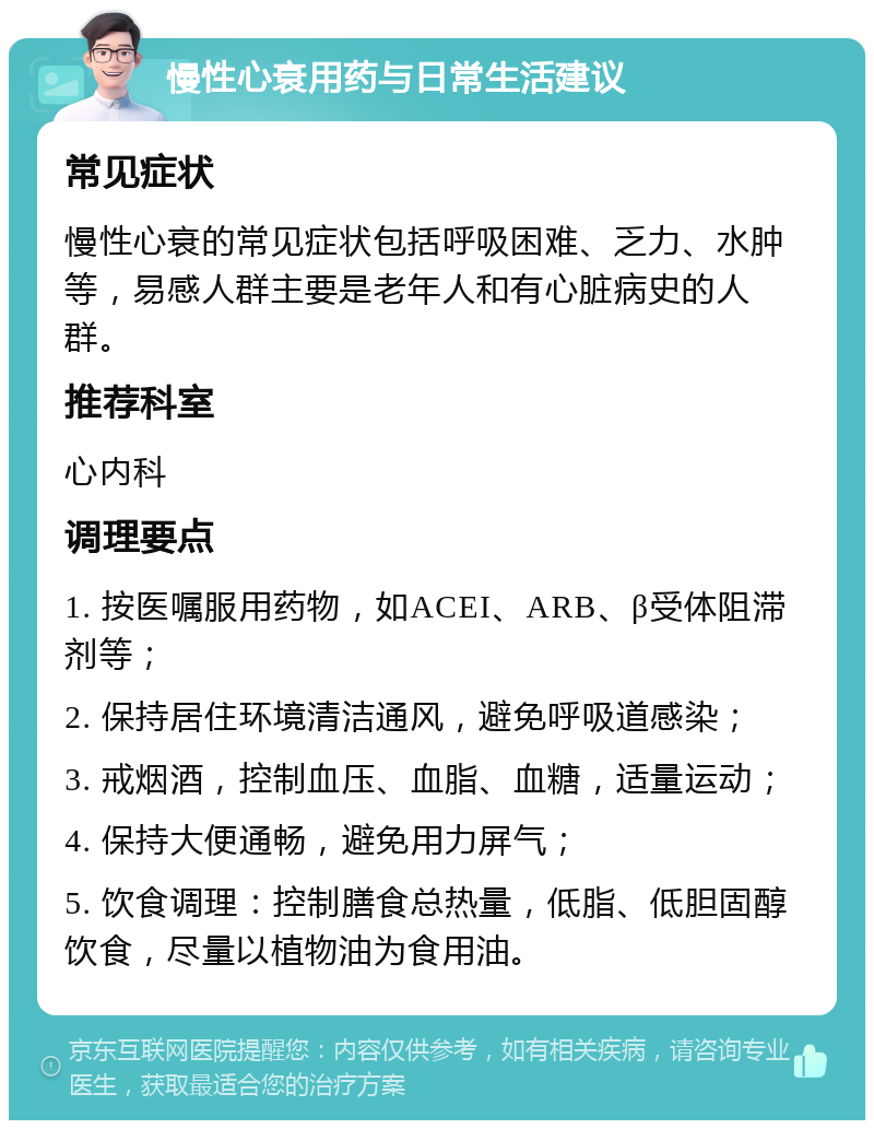 慢性心衰用药与日常生活建议 常见症状 慢性心衰的常见症状包括呼吸困难、乏力、水肿等，易感人群主要是老年人和有心脏病史的人群。 推荐科室 心内科 调理要点 1. 按医嘱服用药物，如ACEI、ARB、β受体阻滞剂等； 2. 保持居住环境清洁通风，避免呼吸道感染； 3. 戒烟酒，控制血压、血脂、血糖，适量运动； 4. 保持大便通畅，避免用力屏气； 5. 饮食调理：控制膳食总热量，低脂、低胆固醇饮食，尽量以植物油为食用油。