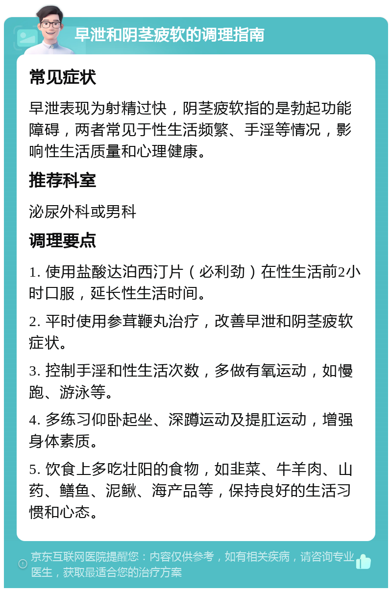 早泄和阴茎疲软的调理指南 常见症状 早泄表现为射精过快，阴茎疲软指的是勃起功能障碍，两者常见于性生活频繁、手淫等情况，影响性生活质量和心理健康。 推荐科室 泌尿外科或男科 调理要点 1. 使用盐酸达泊西汀片（必利劲）在性生活前2小时口服，延长性生活时间。 2. 平时使用参茸鞭丸治疗，改善早泄和阴茎疲软症状。 3. 控制手淫和性生活次数，多做有氧运动，如慢跑、游泳等。 4. 多练习仰卧起坐、深蹲运动及提肛运动，增强身体素质。 5. 饮食上多吃壮阳的食物，如韭菜、牛羊肉、山药、鳝鱼、泥鳅、海产品等，保持良好的生活习惯和心态。