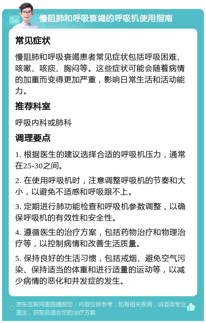 慢阻肺和呼吸衰竭的呼吸机使用指南 常见症状 慢阻肺和呼吸衰竭患者常见症状包括呼吸困难、咳嗽、咳痰、胸闷等。这些症状可能会随着病情的加重而变得更加严重，影响日常生活和活动能力。 推荐科室 呼吸内科或肺科 调理要点 1. 根据医生的建议选择合适的呼吸机压力，通常在25-30之间。 2. 在使用呼吸机时，注意调整呼吸机的节奏和大小，以避免不适感和呼吸跟不上。 3. 定期进行肺功能检查和呼吸机参数调整，以确保呼吸机的有效性和安全性。 4. 遵循医生的治疗方案，包括药物治疗和物理治疗等，以控制病情和改善生活质量。 5. 保持良好的生活习惯，包括戒烟、避免空气污染、保持适当的体重和进行适量的运动等，以减少病情的恶化和并发症的发生。