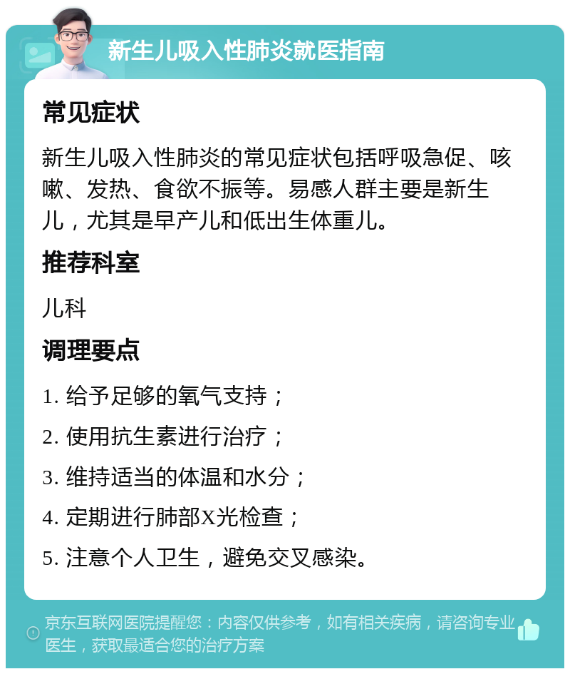 新生儿吸入性肺炎就医指南 常见症状 新生儿吸入性肺炎的常见症状包括呼吸急促、咳嗽、发热、食欲不振等。易感人群主要是新生儿，尤其是早产儿和低出生体重儿。 推荐科室 儿科 调理要点 1. 给予足够的氧气支持； 2. 使用抗生素进行治疗； 3. 维持适当的体温和水分； 4. 定期进行肺部X光检查； 5. 注意个人卫生，避免交叉感染。