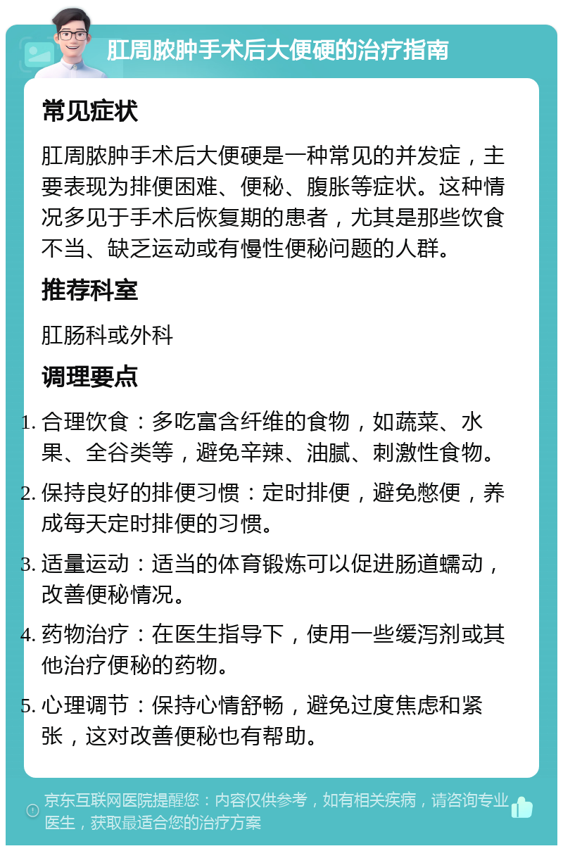 肛周脓肿手术后大便硬的治疗指南 常见症状 肛周脓肿手术后大便硬是一种常见的并发症，主要表现为排便困难、便秘、腹胀等症状。这种情况多见于手术后恢复期的患者，尤其是那些饮食不当、缺乏运动或有慢性便秘问题的人群。 推荐科室 肛肠科或外科 调理要点 合理饮食：多吃富含纤维的食物，如蔬菜、水果、全谷类等，避免辛辣、油腻、刺激性食物。 保持良好的排便习惯：定时排便，避免憋便，养成每天定时排便的习惯。 适量运动：适当的体育锻炼可以促进肠道蠕动，改善便秘情况。 药物治疗：在医生指导下，使用一些缓泻剂或其他治疗便秘的药物。 心理调节：保持心情舒畅，避免过度焦虑和紧张，这对改善便秘也有帮助。