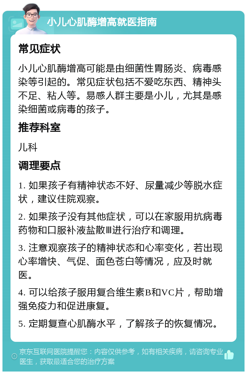 小儿心肌酶增高就医指南 常见症状 小儿心肌酶增高可能是由细菌性胃肠炎、病毒感染等引起的。常见症状包括不爱吃东西、精神头不足、粘人等。易感人群主要是小儿，尤其是感染细菌或病毒的孩子。 推荐科室 儿科 调理要点 1. 如果孩子有精神状态不好、尿量减少等脱水症状，建议住院观察。 2. 如果孩子没有其他症状，可以在家服用抗病毒药物和口服补液盐散Ⅲ进行治疗和调理。 3. 注意观察孩子的精神状态和心率变化，若出现心率增快、气促、面色苍白等情况，应及时就医。 4. 可以给孩子服用复合维生素B和VC片，帮助增强免疫力和促进康复。 5. 定期复查心肌酶水平，了解孩子的恢复情况。