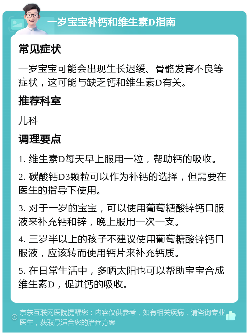 一岁宝宝补钙和维生素D指南 常见症状 一岁宝宝可能会出现生长迟缓、骨骼发育不良等症状，这可能与缺乏钙和维生素D有关。 推荐科室 儿科 调理要点 1. 维生素D每天早上服用一粒，帮助钙的吸收。 2. 碳酸钙D3颗粒可以作为补钙的选择，但需要在医生的指导下使用。 3. 对于一岁的宝宝，可以使用葡萄糖酸锌钙口服液来补充钙和锌，晚上服用一次一支。 4. 三岁半以上的孩子不建议使用葡萄糖酸锌钙口服液，应该转而使用钙片来补充钙质。 5. 在日常生活中，多晒太阳也可以帮助宝宝合成维生素D，促进钙的吸收。