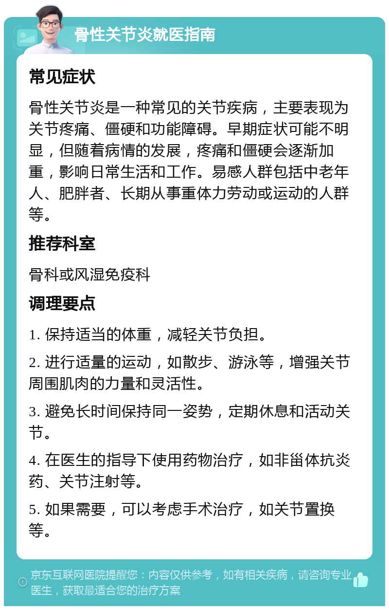 骨性关节炎就医指南 常见症状 骨性关节炎是一种常见的关节疾病，主要表现为关节疼痛、僵硬和功能障碍。早期症状可能不明显，但随着病情的发展，疼痛和僵硬会逐渐加重，影响日常生活和工作。易感人群包括中老年人、肥胖者、长期从事重体力劳动或运动的人群等。 推荐科室 骨科或风湿免疫科 调理要点 1. 保持适当的体重，减轻关节负担。 2. 进行适量的运动，如散步、游泳等，增强关节周围肌肉的力量和灵活性。 3. 避免长时间保持同一姿势，定期休息和活动关节。 4. 在医生的指导下使用药物治疗，如非甾体抗炎药、关节注射等。 5. 如果需要，可以考虑手术治疗，如关节置换等。