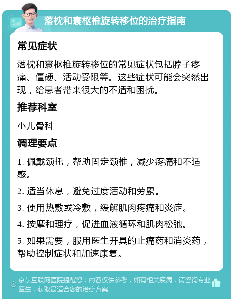 落枕和寰枢椎旋转移位的治疗指南 常见症状 落枕和寰枢椎旋转移位的常见症状包括脖子疼痛、僵硬、活动受限等。这些症状可能会突然出现，给患者带来很大的不适和困扰。 推荐科室 小儿骨科 调理要点 1. 佩戴颈托，帮助固定颈椎，减少疼痛和不适感。 2. 适当休息，避免过度活动和劳累。 3. 使用热敷或冷敷，缓解肌肉疼痛和炎症。 4. 按摩和理疗，促进血液循环和肌肉松弛。 5. 如果需要，服用医生开具的止痛药和消炎药，帮助控制症状和加速康复。