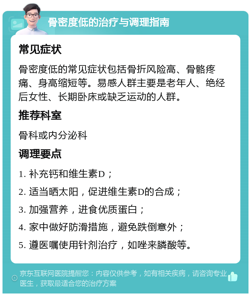 骨密度低的治疗与调理指南 常见症状 骨密度低的常见症状包括骨折风险高、骨骼疼痛、身高缩短等。易感人群主要是老年人、绝经后女性、长期卧床或缺乏运动的人群。 推荐科室 骨科或内分泌科 调理要点 1. 补充钙和维生素D； 2. 适当晒太阳，促进维生素D的合成； 3. 加强营养，进食优质蛋白； 4. 家中做好防滑措施，避免跌倒意外； 5. 遵医嘱使用针剂治疗，如唑来膦酸等。